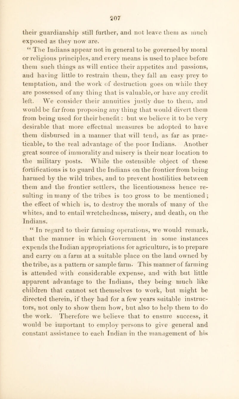 507 their guardianship still further, and not leave them as much exposed as they now are. “ The Indians appear not in general to be governed by moral or religious principles, and every means is used to place before them such things as will entice their appetites and passions, and having little to restrain them, they fall an easy prey to temptation, and the work of destruction goes on while they are possessed of any thing that is valuable, or have any credit left. We consider their annuities justly due to them, and would be far from proposing any thing that would divert them from being used for their benefit: but we believe it to be very desirable that more effectual measures be adopted to have them disbursed in a manner that will tend, as far as prac- ticable, to the real advantage of the poor Indians. Another great source of immorality and misery is their near location to the military posts. While the ostensible object of these fortifications is to guard the Indians on the frontier from being harmed by the wrild tribes, and to prevent hostilities between them and the frontier settlers, the licentiousness hence re- sulting in many of the tribes is too gross to be mentioned ; the effect of which is, to destroy the morals of many of the whites, and to entail wretchedness, misery, and death, on the Indians. “ In regard to their farming operations, we would remark, that the manner in which Government in some instances expends the Indian appropriations for agriculture, is to prepare and carry on a farm at a suitable place on the land owned by the tribe, as a pattern or sample farm. This manner of farming is attended with considerable expense, and with but little apparent advantage to the Indians, they being much like children that cannot set themselves to work, but might be directed therein, if they had for a few years suitable instruc- tors, not only to show them how, but also to help them to do the wrork. Therefore we believe that to ensure success, it would be important to employ persons to give general and constant assistance to each Indian in the management of his