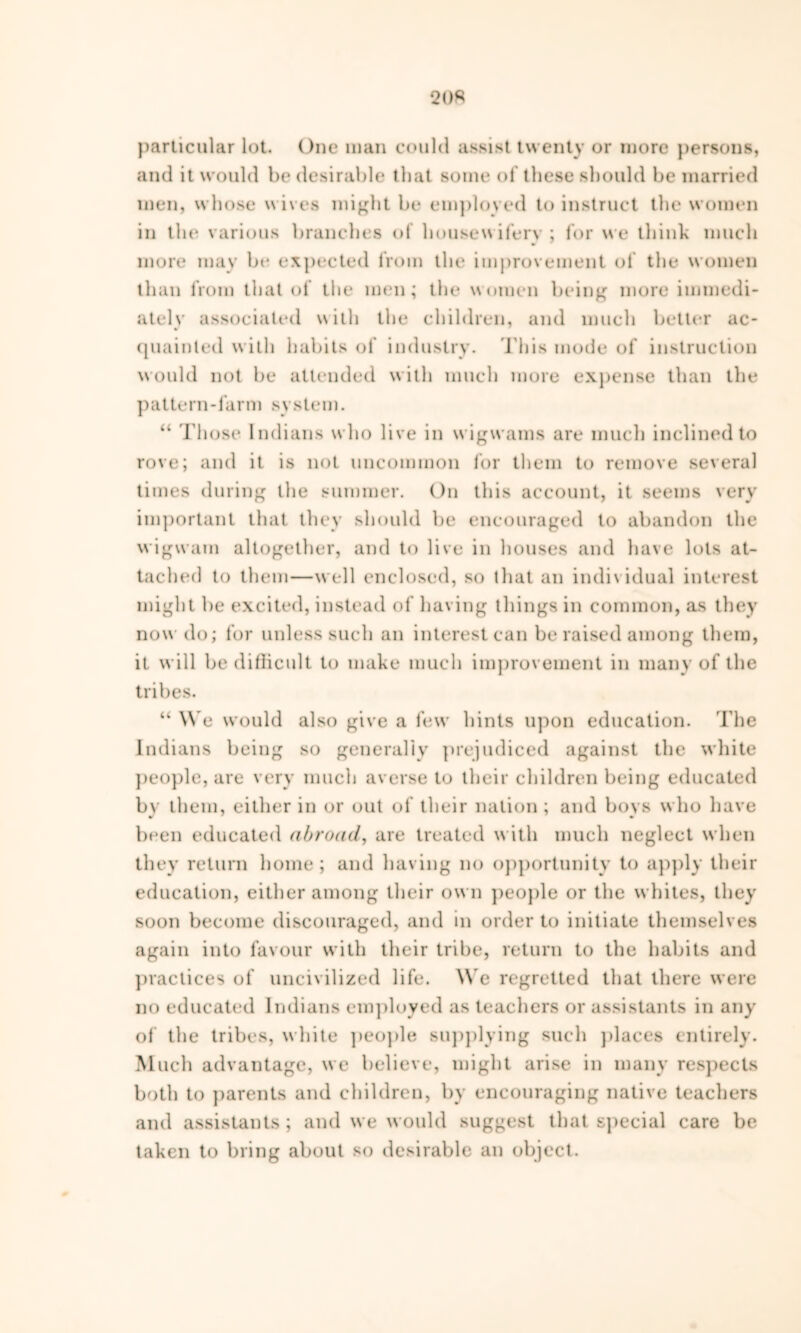 particular lot. One man could assist twenty or more persons, and it would be desirable that some of these should be married men, whose wives might be employed to instruct the women in tin* various branches of housewifery; for we think much more may be expected from the improvement of the women than from that of the men; the women being more immedi- ately associated \sith the children, and much better ac- quainted with habits of industry, i bis mode of instruction would not be attended with much more expense than the p a t te rn - fa r m system. “ Those Indians who live in wigwams are much inclined to rove; and it is not uncommon for them to remove several times during the summer. On this account, it seems very important that they should be encouraged to abandon the wigwam altogether, and to live in houses and have lots at- tached to them—well enclosed, so that an individual interest might be excited, instead of having things in common, as they now do; for unless such an interest can be raised among them, it will be difficult to make much improvement in many of the tribes. “ We would also give a few hints upon education. The Indians being so generally prejudiced against the white people, are very much averse to their children being educated by them, either in or out of their nation ; and boys who have been educated abroad, are treated with much neglect when they return home; and having no opportunity to apply their education, either among their own people or the whites, they soon become discouraged, and in order to initiate themselves again into favour with their tribe, return to the habits and practices of uncivilized life. We regretted that there were no educated Indians employed as teachers or assistants in any of the tribes, white people supplying such places entirely. Much advantage, we believe, might arise in many respects both to parents and children, by encouraging native teachers and assistants; and we would suggest that special care be taken to bring about so desirable an object.