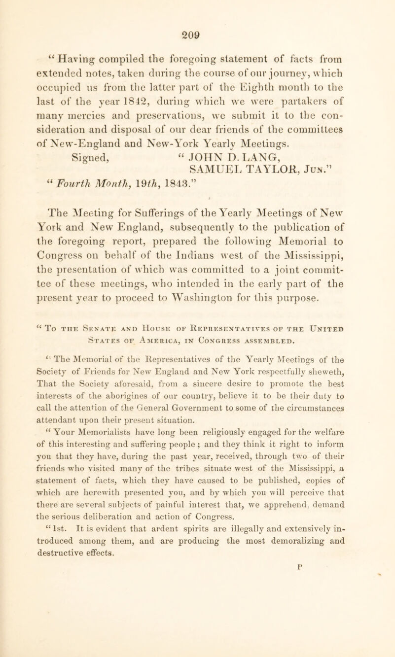 “ Having compiled the foregoing statement of facts from extended notes, taken during the course of our journey, which occupied us from the latter part of the Eighth month to the last of the year 1842, during which we were partakers of many mercies and preservations, we submit it to the con- sideration and disposal of our dear friends of the committees of New-England and New-York Yearly Meetings. Signed, “ JOHN D. LANG, SAMUEL TAYLOR, Jun ” “ Fourth Month, 19th, 1843.” i The Meeting for Sufferings of the Yearly Meetings of New York and New England, subsequently to the publication of the foregoing report, prepared the following Memorial to Congress on behalf of the Indians west of the Mississippi, the presentation of which was committed to a joint commit- tee of these meetings, who intended in the early part of the present year to proceed to Washington for this purpose. “ To the Senate and House of Representatives of the United States of America, in Congress assembled. c' The Memorial of the Representatives of the Yearly Meetings of the Society of Friends for New England and New York respectfully sheweth, That the Society aforesaid, from a sincere desire to promote the best interests of the aborigines of our country, believe it to be their duty to call the attention of the General Government to some of the circumstances attendant upon their present situation. “ Your Memorialists have long been religiously engaged for the welfare of this interesting and suffering people; and they think it right to inform you that they have, during the past year, received, through two of their friends who visited many of the tribes situate west of the Mississippi, a statement of facts, which they have caused to be published, copies of which are herewith presented you, and by which you will perceive that there are several subjects of painful interest that, we apprehend, demand the serious deliberation and action of Congress. “1st. It is evident that ardent spirits are illegally and extensively in- troduced among them, and are producing the most demoralizing and destructive effects. V