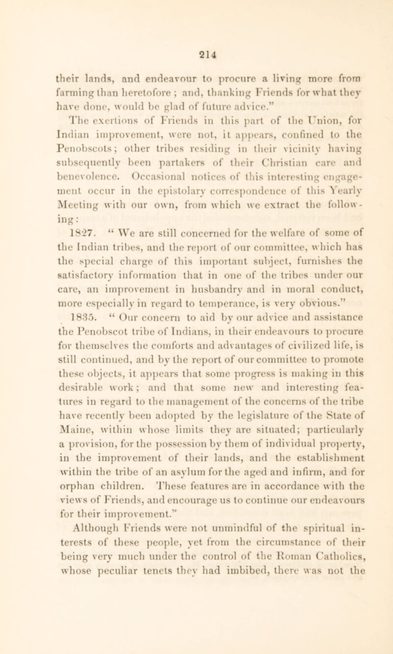 their lands, and endeavour to procure a living more from farming than heretofore ; and, thanking Friends for what they have done, would be glad of future advice.” The exertions of Friends in this part of the Union, for Indian improvement, were not, it appears, confined to the Penobscots; other tribes residing in their vicinity having subsequently been partakers of their Christian care and benevolence. Occasional notices of this interesting engage- ment occur in the epistolary correspondence of this ^ early Meeting with our own, from which we extract the follow- ing: 1827. “ We are still concerned for the welfare of some of the Indian tribes, and the report of our committee, which has the special charge of this important subject, furnishes the satisfactory information that in one of the tribes under our care, an improvement in husbandry and in moral conduct, more especially in regard to temperance, is very obvious.” 1835. “ Our concern to aid by our advice and assistance the Penobscot tribe of Indians, in their endeavours to procure for themselves the comforts and advantages of civilized life, is still continued, and by the report of our committee to promote these objects, it appears that some progress is making in this desirable work; and that some new and interesting fea- tures in regard to the management of the concerns of the tribe have recently been adopted by the legislature of the State of Maine, within whose limits they are situated; particularly a provision, for the possession by them of individual property, in the improvement of their lands, and the establishment within the tribe of an asylum for the aged and infirm, and for orphan children. These features are in accordance with the views of Friends, and encourage us to continue our endeavours for their improvement.” Although Friends were not unmindful of the spiritual in- terests of these people, yet from the circumstance of their being very much under the control of the Roman Catholics, whose peculiar tenets they had imbibed, there was not the