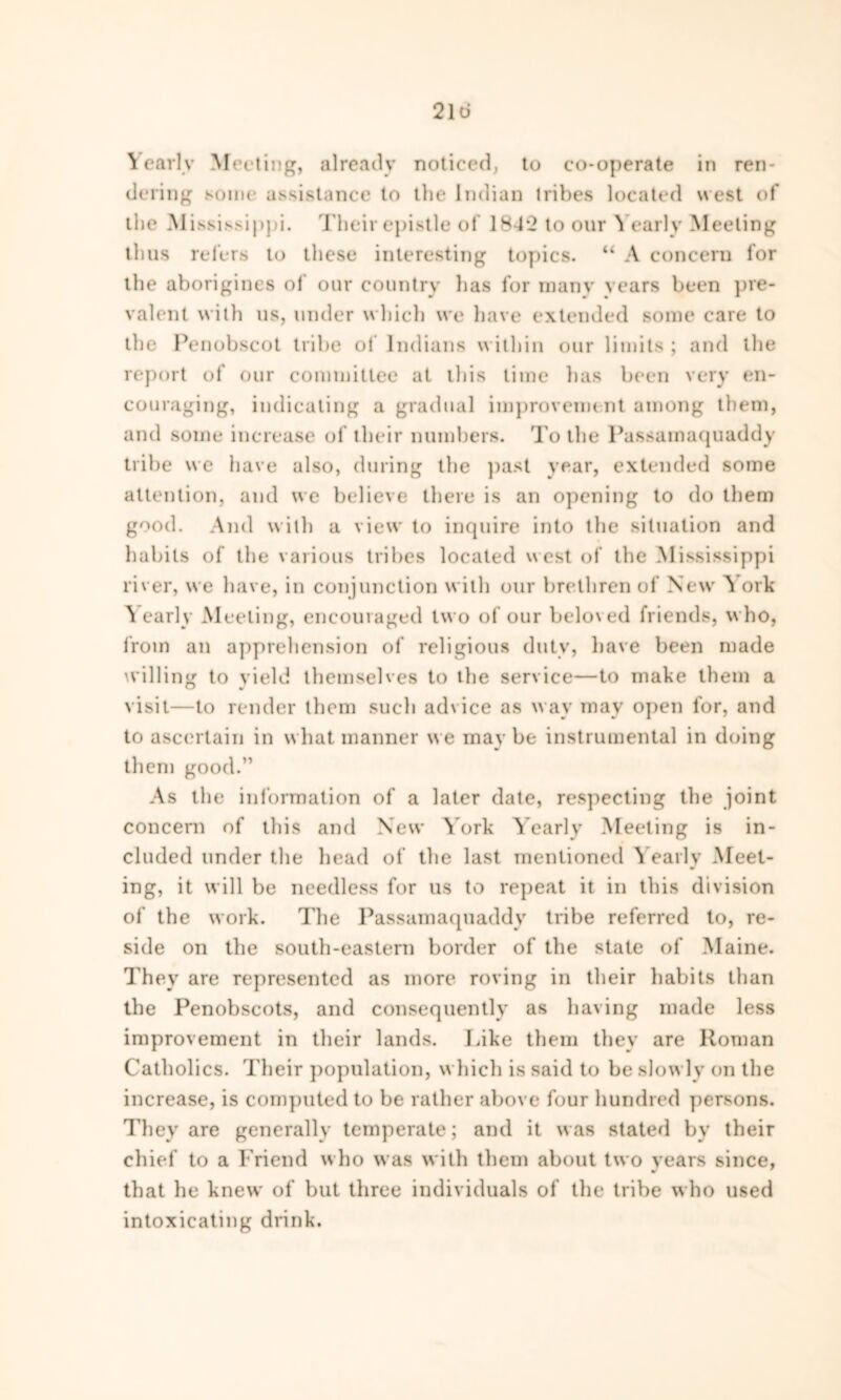 Yearly Meeting, already noticed, to co-operate in ren- dering some assistance to the Indian tribes located west of the Mississippi. Their epistle of 18-1*2 to our Yearly Meeting thus refers to these interesting topics. “ A concern for the aborigines ol our country has for many years been pre- valent with us, under which we have extended some care to the Penobscot tribe of Indians within our limits; and the report of our committee at this time has been very en- couraging, indicating a gradual improvement among them, and some increase of their numbers. To the Passamaquaddy tribe we have also, during the past year, extended some attention, and we believe there is an opening to do them good. And w ith a view to inquire into the situation and habits of the various tribes located west of the Mississippi liver, we have, in conjunction with our brethren of New* York Nearly Meeting, encouraged two of our beloved friends, who, from an apprehension of religious duty, have been made willing to yield themselves to the service—to make them a visit—to render them such advice as way may open for, and to ascertain in what manner w e may be instrumental in doing them good.” As the information of a later date, respecting the joint concern of this and New York Yearly Meeting is in- cluded under the head of the last mentioned Yearly Meet- ing, it will be needless for us to repeat it in this division of the work. The Passamaquaddy tribe referred to, re- side on the south-eastern border of the state of Maine. They are represented as more roving in their habits than the Penobscots, and consequently as having made less improvement in their lands. Like them they are Roman Catholics. Their population, which is said to be slowly on the increase, is computed to be rather above four hundred persons. They are generally temperate; and it was stated by their chief to a Friend who was with them about two years since, that he knew of but three individuals of the tribe who used intoxicating drink.