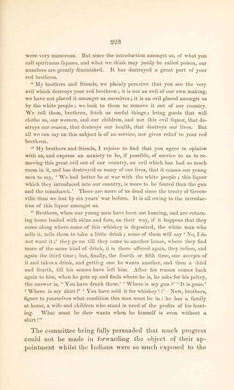 ‘2*23 were very numerous. But since the introduction amongst us, of what you call spirituous liquors, and what we think may justly be called poison, our numbers are greatly diminished. It lias destroyed a great part of your red brethren. “ My brothers and friends, we plainly perceive that you see the very evil which destroys your red brethren ; it is not an evil of our own making, we have not placed it amongst us ourselves; it is an evil placed amongst us by the white people; we look to them to remove it out of our country. We tell them, brethren, fetch us useful things; bring goods that will clothe us, our women, and our children, and not this evil liquor, that de- stroys our reason, that destroys our health, that destroys our lives. But all we can say on this subject is of no service, nor gives relief to your red brethren. “ My brothers and friends, I rejoice to find that you agree in opinion with us, and express an anxiety to be, if possible, of service to us in re- moving this great evil out of our country, an evil which has had so much room in it, and has destroyed so many of our lives, that it causes our young men to say, ‘ We had better be at war with the white people ; this liquor which they introduced into our country, is more to be feared than the gun and the tomahawk.’ There are more of us dead since the treaty of Green- ville than we lost by six years’ war before. It is all owing to the introduc- tion of this liquor amongst us. u Brothers, when our young men have been out hunting, and are return- ing home loaded with skins and furs, on their way, if it happens that they come along where some of this whiskey is deposited, the white man -who sells it, tells them to take a little drink ; some of them will say c No, I do not want itthey go on till they come to another house, where they find more of the same kind of drink, it is there offered again, they refuse, and again the third time ; but, finally, the fourth or fifth time, one accepts of it and takes a drink, and getting one he wants another, and then a third and fourth, till his senses have left him. After his reason comes back again to him, when he gets up and finds where he is, he asks for his peltry, the answer is, ‘ You have drank them.’ c Where is my gun ?’ (It is gone.’ ‘ Where is my shirt ?’ £ You have sold it for whiskey ! !’ Now, brothers, figure to yourselves what condition this man must be in : he has a family at home, a wife and children who stand in need of the profits of his hunt- ing. What must be their wants when he himself is even without a shirt! ” The committee being fully persuaded that much progress could not be made in forwarding the object of their ap- pointment whilst the Indians were so much exposed to the