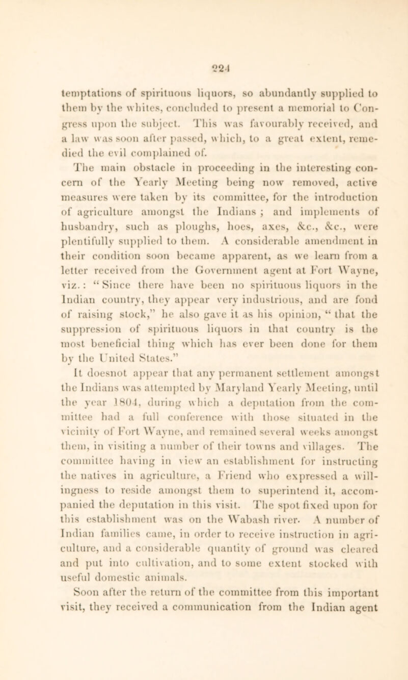 {22-i temptations of spirituous liquors, so abundantly supplied to them by the whites, concluded to present a memorial to Con- gress upon the subject. This was favourably received, and a law was soon after passed, which, to a great extent, reme- died the evil complained of. The main obstacle in proceeding in the interesting con- cern of tfie Yearly Meeting being now removed, active measures were taken by its committee, for the introduction of agriculture amongst the Indians ; and implements of husbandry, such as ploughs, hoes, axes, &c., &c\, were plentifully supplied to them. A considerable amendment in their condition soon became apparent, as we learn from a letter received from the Government agent at Fort Wayne, viz. : “ Since there have been no spirituous liquors in the Indian country, they appear very industrious, and are fond of raising stock,'' he also gave it as his opinion, “ that the suppression of spirituous liquors in that country is the most beneficial thing which has ever been done for them by the United States.” It doesnot appear that any permanent settlement amongst the Indians was attempted by Maryland Yearly Meeting, until the year 1804, during which a deputation from the com- mittee had a lull conference with those situated in the vicinity of Fort \\ ayne, and remained several weeks amongst them, in visiting a number of their tow ns and v illages. The committee having in \ iew an establishment for instructing the natives in agriculture, a Friend who expressed a will- ingness to reside amongst them to superintend it, accom- panied the deputation in this visit. The spot fixed upon for this establishment was on the Wabash river. A number of Indian families came, in order to receive instruction in agri- culture, and a considerable quantity of ground was cleared and put into cultivation, and to some extent stocked with useful domestic animals. Soon after the return of the committee from this important visit, they received a communication from the Indian agent