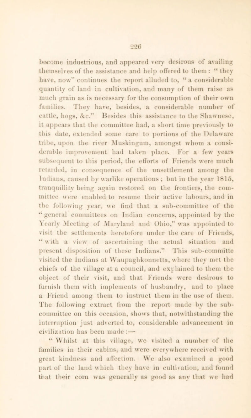 become industrious, and appeared very desirous of availing themselves of the assistance and help offered to them : “ they have, now continues the report alluded to, “ a considerable quantity of land in cultivation, and many of them raise as much grain as is necessary for the consumption of their own families. They have, besides, a considerable number of cattle, hogs, &c.” Besides this assistance to the Shavvnese, it appears that the committee had, a short time previously to this date, extended some care to portions of the Delaware tribe, upon the river Muskingum, amongst whom a consi- derable improvement had taken place. For a few years subsequent to this period, the efforts of Friends were much retarded, in consequence of the unsettlement among the Indians, caused by warlike operations ; but in the year 1815, tranquillity being again restored on the frontiers, the com- mittee were enabled to resume their active labours, and in the following year, we find that a sub-committee of the “ general committees on Indian concerns, appointed by the \ early Meeting of Maryland and Ohio,” was appointed to visit the settlements heretofore under the care of Friends, “ with a view of ascertaining the actual situation and present disposition of these Indians.” This sub-committe visited the Indians at Waupaghkonnetta, where they met the chiefs of the village at a council, and exj lained to them the object of their visit, and that Friends were desirous to furnish them with implements of husbandry, and to place a Friend among them to instruct them in the use of them. 'Fhe following extract from the report made by the sub- committee on this occasion, shows that, notwithstanding the interruption just adverted to, considerable advancement in civilization has been made : — “ Whilst at this village, we visited a number of the families in their cabins, and were everywhere received with great kindness and affection. We also examined a good part of the land which they have in cultivation, and found that their coni was generally as good as any that we had