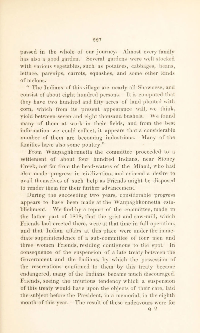 *2*27 passed in the whole of our journey. Almost every family has also a good garden. Several gardens were well stocked with various vegetables, such as potatoes, cabbages, beans, lettuce, parsnips, carrots, squashes, and some other kinds of melons. “ The Indians of this village are nearly all Shawnese, and consist of about eight hundred persons. It is computed that the}' have two hundred and fifty acres of land planted with corn, which from its present appearance will, we think, yield between seven and eight thousand bushels. We found many of them at work in their fields, and from the best information we could collect, it appears that a considerable number of them are becoming industrious. Many of the families have also some poultry.” From Waupaghkonnetta the committee proceeded to a settlement of about four hundred Indians, near Stoney Creek, not far from the head-waters of the Miami, who had also made progress in civilization, and evinced a desire to avail themselves of such help as Friends might be disposed to render them for their further advancement. During the succeeding two years, considerable progress appears to have been made at the Waupaghkonnetta esta- blishment. We find by a report of the committee, made in the latter part of 1818, that the grist and saw-mill, which Friends had erected there, were at that time in full operation, and that Indian affairs at this place were under the imme- diate superintendence of a sub-committee of four men and three women Friends, residing contiguous to the spot. In consequence of the suspension of a late treaty between the Government and the Indians, by which the possession of the reservations confirmed to them by this treaty became endangered, many of the Indians became much discouraged. Friends, seeing the injurious tendency which a suspension of this treaty would have upon the objects of their care, laid the subject before the President, in a memorial, in the eighth month of this year. The result of these endeavours were for Q 2