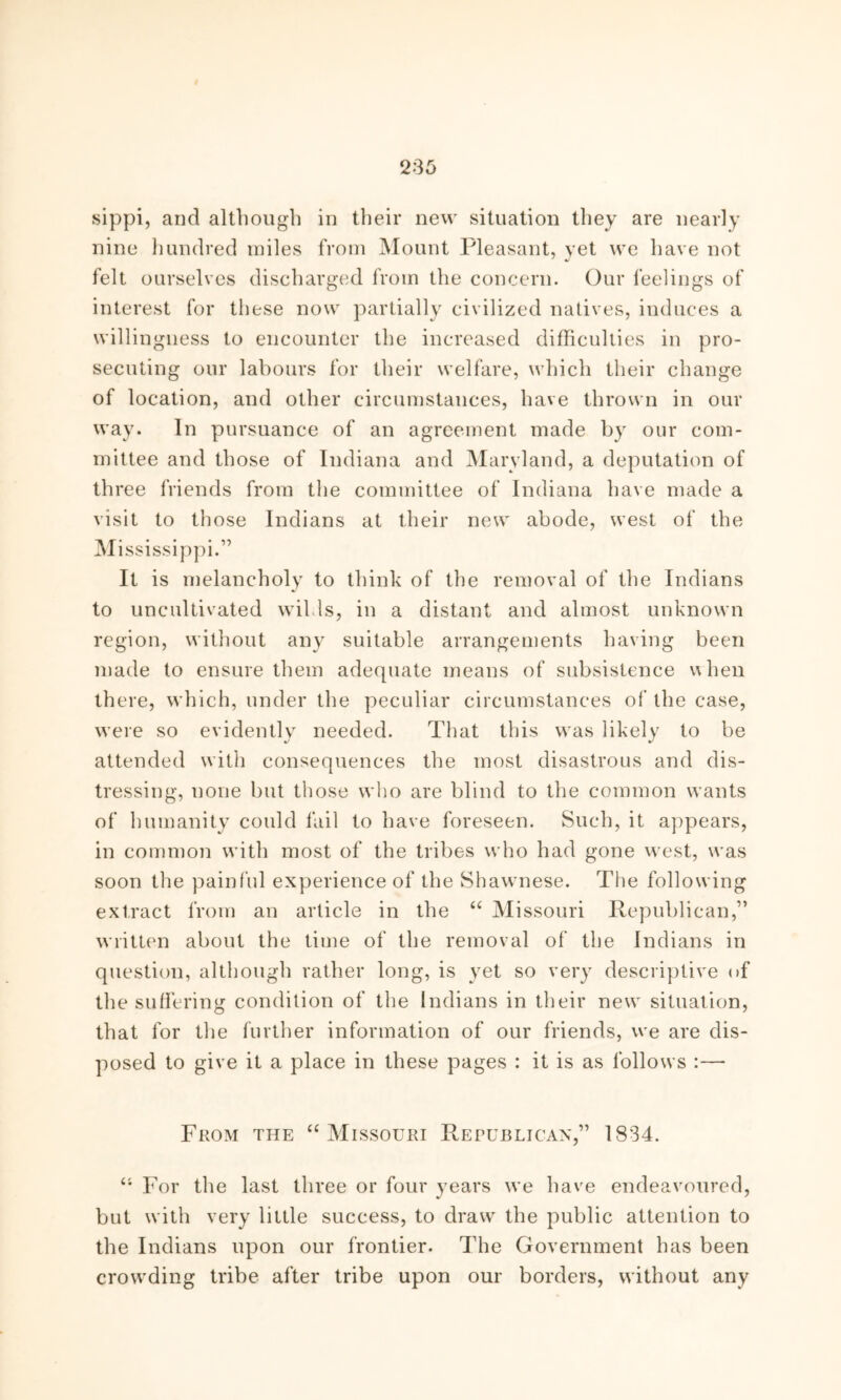 ‘235 sippi, and although in their new situation they are nearly nine hundred miles from Mount Pleasant, vet we have not felt ourselves discharged from the concern. Our feelings of interest for these now partially civilized natives, induces a willingness to encounter the increased difficulties in pro- secuting our labours for their welfare, which their change of location, and other circumstances, have thrown in our way. In pursuance of an agreement made by our com- mittee and those of Indiana and Maryland, a deputation of th ree friends from the committee of Indiana have made a visit to those Indians at their new abode, west of the Mississippi.” It is melancholy to think of the removal of the Indians to uncultivated wilds, in a distant and almost unknown region, without any suitable arrangements having been made to ensure them adequate means of subsistence when there, which, under the peculiar circumstances of the case, were so evidently needed. That this was likely to be attended with consequences the most disastrous and dis- tressing, none but those who are blind to the common wants of humanity could fail to have foreseen. Such, it appears, in common with most of the tribes who had gone west, was soon the painful experience of the Shawnese. The following extract from an article in the “ Missouri Republican,” written about the time of the removal of the Indians in question, although rather long, is yet so very descriptive of the suffering condition of the Indians in their new situation, that for the further information of our friends, we are dis- posed to give it a place in these pages : it is as follows :— From the “Missouri Republican,” 1834. 41 For the last three or four years we have endeavoured, but with very little success, to draw the public attention to the Indians upon our frontier. The Government has been crowding tribe after tribe upon our borders, without any