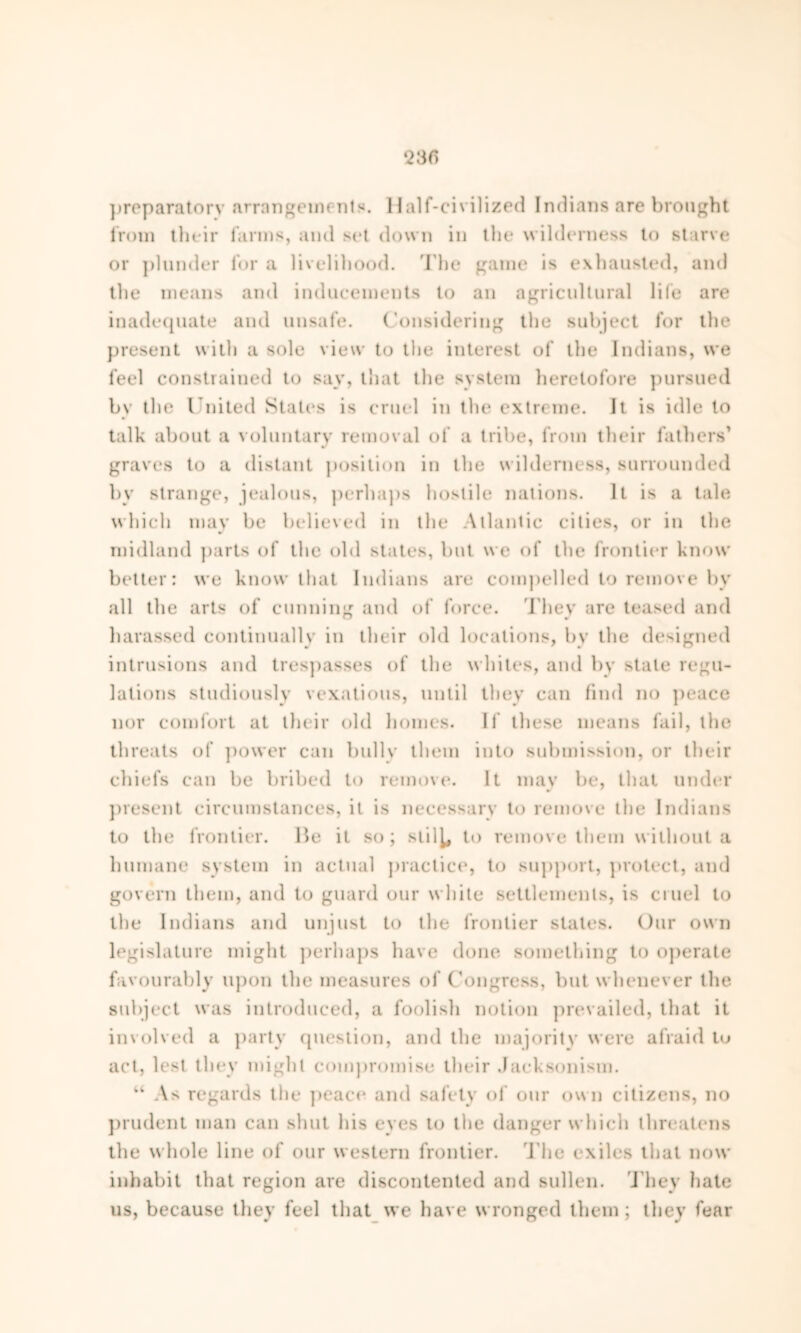 preparatory arrangements. Half-civilized Indians are brought from their farms, and sot down in the wilderness to starve or plunder for a livelihood. The game is exhausted, and the means and inducements to an agricultural life are inadequate and unsafe. Considering the subject for the present with a sole view to the interest of the Indians, we feel constrained to say, that the system heretofore pursued by the United States is cruel in the extreme. It is idle to talk about a voluntary removal of a tribe, from their fathers’ graves to a distant position in the wilderness, surrounded by strange, jealous, perhaps hostile nations. It is a tale which may be believed in the Atlantic cities, or in the midland parts of the old states, but we of the frontier know better: we know that Indians are compelled to remove by all the arts of cunning and of force. They are teased and harassed continually in their old locations, by the designed intrusions and trespasses of the whites, and by stale regu- lations studiously vexatious, until they can find no peace nor comfort at their old homes. If these means fail, the threats of power can bully them into submission, or their chiefs can be bribed to remove. It may be, that under present circumstances, it is necessary to remove the Indians to the frontier. He it so; stil^ to remove them without a humane system in actual practice, to support, protect, and govern them, and to guard our white settlements, is cruel to the Indians and unjust to the frontier states. Our own legislature might perhaps have done something to operate favourably upon the measures of Congress, but whenever the subject was introduced, a foolish notion prevailed, that it involved a party question, and the majority were afraid to act, lest they might compromise their Jacksonism. “ As regards the peace and safety of our own citizens, no prudent man can shut his eyes to the danger which threatens the whole line of our western frontier. The exiles that now inhabit that region are discontented and sullen. They hate us, because they feel that we have wronged them ; they fear