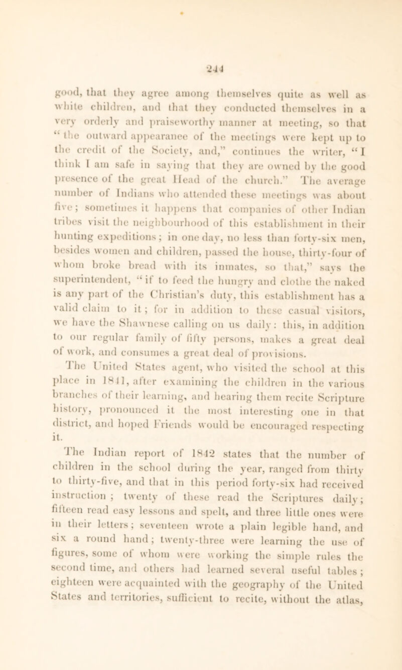 g°od> that they agree among themselves quite as well as ’hite children, and that they conducted themselves in a very orderly and praiseworthy manner at meeting, so that “ the outward appearance of the meetings were kept up to the credit of the Society, and,” continues the writer, “ I think I am safe in saying that they are owned by the good presence ol the great Head ol the church.” The average number ol Indians who attended these meetings was about live; sometimes it happens that companies of other Indian tribes visit the neighbourhood ol this establishment in their hunting expeditions; in one day, no less than lortv-six men, besides women and children, passed the house, thirty-four of whom broke bread with its inmates, so that,” says the superintendent, “ it to leed the hungry and clothe the naked is any part ol the ( hristian’s duty, this establishment has a valid claim to it ; lor in addition to these casual visitors, we have the Shawnese calling on us daily: this, in addition to our regular family of fifty persons, makes a great deal ol work, and consumes a great deal of provisions. I he { nited States agent, who visited the school at this place in 184], after examining the children in the various branches ol their learning, and hearing them recite Scripture histoiv, pronounced it the most interesting one in that district, and hoped friends would be encouraged respecting it. The Indian report of 184*2 states that the number of children in the school during the year, ranged from thirty t<* 111i 11\-five, and that in this period lorty-six had received instruction; twenty of these read the Scriptures daily; fifteen read easy lessons and spelt, and three little ones were in their letters; seventeen wrote a plain legible hand, and six a round hand; twenty-three were learning the use of figures, some ol whom were working the simple rules the second time, and others had learned several useful tables ; eighteen were acquainted with the geography of the United States and territories, sullicicnt to recite, without the atlas,