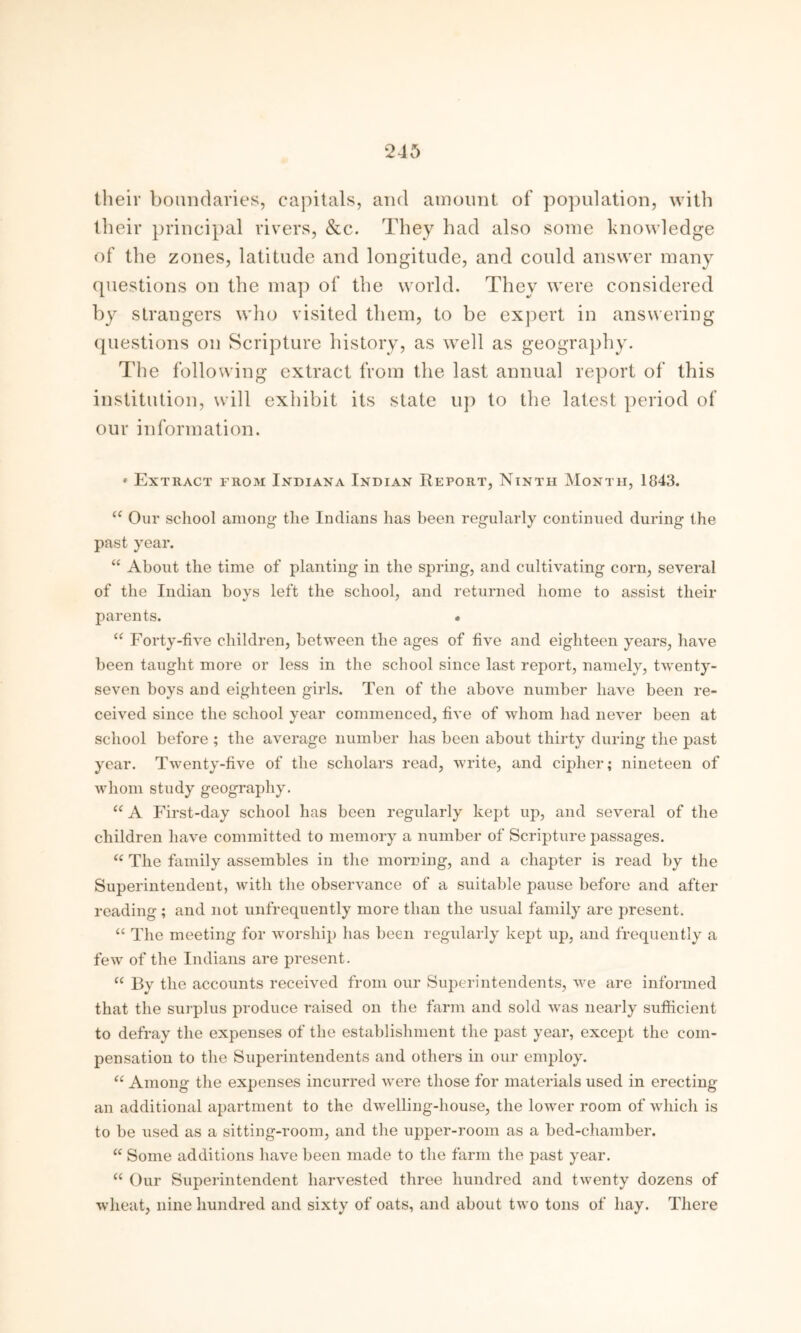 their boundaries, capitals, and amount of population, with their principal rivers, &c. They had also some knowledge of the zones, latitude and longitude, and could answer many questions on the map of the world. They were considered by strangers who visited them, to be expert in answering questions on Scripture history, as well as geography. The following extract from the last annual report of this institution, will exhibit its state up to the latest period of our information. * Extract from Indiana Indian Report, Ninth Month, 1843. a Our school among the Indians has been regularly continued during the past year. “ About the time of planting in the spring, and cultivating corn, several of the Indian boys left the school, and returned home to assist their parents. • u Forty-five children, between the ages of five and eighteen years, have been taught more or less in the school since last report, namely, twenty- seven boys and eighteen girls. Ten of the above number have been re- ceived since the school year commenced, five of wrhom had never been at school before ; the average number has been about thirty during the past year. Twenty-five of the scholars read, write, and cipher; nineteen of whom study geography. u A First-day school has been regularly kept up, and several of the children have committed to memory a number of Scripture passages. “ The family assembles in the morning, and a chapter is read by the Superintendent, with the observance of a suitable pause before and after reading ; and not unfrequently more than the usual family are present. “ The meeting for worship has been regularly kept up, and frequently a few of the Indians are present. “ By the accounts received from our Superintendents, we are informed that the surplus produce raised on the farm and sold was nearly sufficient to defray the expenses of the establishment the past year, except the com- pensation to the Superintendents and others in our employ. “ Among the expenses incurred were those for materials used in erecting an additional apartment to the dwelling-house, the lower room of which is to be used as a sitting-room, and the upper-room as a bed-chamber. “ Some additions have been made to the farm the past year. “ Our Superintendent harvested three hundred and twenty dozens of wheat, nine hundred and sixty of oats, and about two tons of hay. There