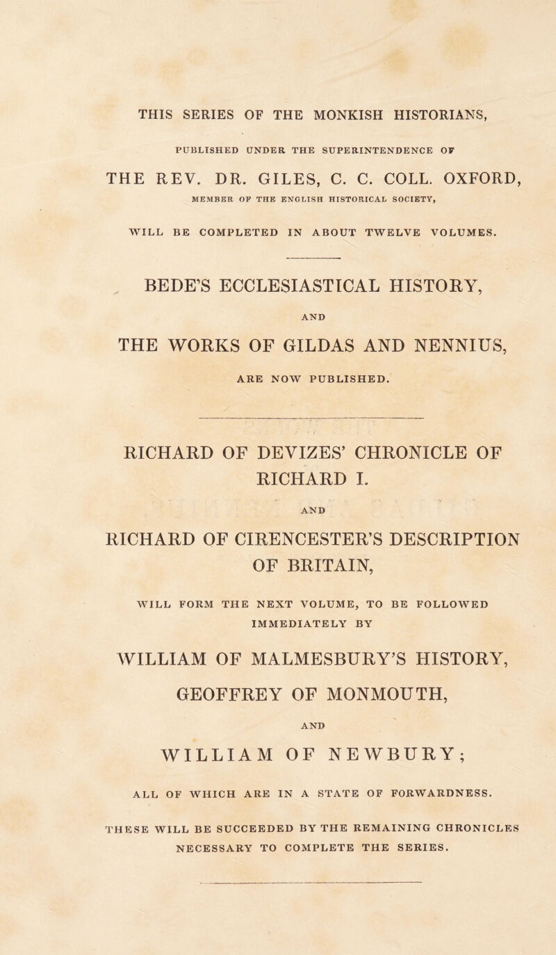 THIS SERIES OF THE MONKISH HISTORIANS, PUBLISHED UNDER THE SUPERINTENDENCE OF THE REV. DR. GILES, C. C. COLL. OXFORD, MEMBER OF THE ENGLISH HISTORICAL SOCIETY, WILL BE COMPLETED IN ABOUT TWELVE VOLUMES. BEDE’S ECCLESIASTICAL HISTORY, AND THE WORKS OF GILDAS AND NENNIUS, ARE NOW PUBLISHED. RICHARD OF DEVIZES’ CHRONICLE OF RICHARD I. AND RICHARD OF CIRENCESTER’S DESCRIPTION OF BRITAIN, WILL FORM THE NEXT VOLUME, TO BE FOLLOWED IMMEDIATELY BY WILLIAM OF MALMESBURY’S HISTORY, GEOFFREY OF MONMOUTH, AND WILLIAM OF NEWBURY; ALL OF WHICH ARE IN A STATE OF FORWARDNESS. THESE WILL BE SUCCEEDED BY THE REMAINING CHRONICLES NECESSARY TO COMPLETE THE SERIES.