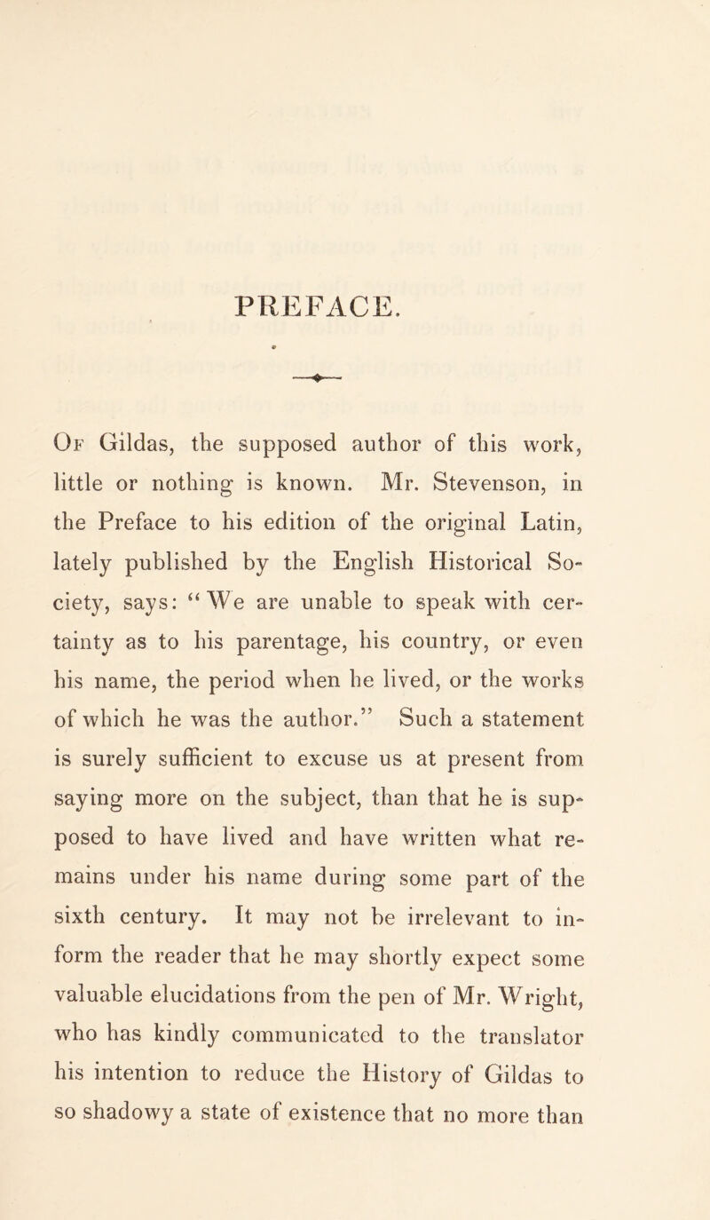 PREFACE. Of Gildas, the supposed author of this work, little or nothing is known. Mr. Stevenson, in the Preface to his edition of the original Latin, lately published by the English Historical So- ciety, says: “We are unable to speak with cer- tainty as to his parentage, his country, or even his name, the period when he lived, or the works of which he was the author.5' Such a statement is surely sufficient to excuse us at present from saying more on the subject, than that he is sup- posed to have lived and have written what re- mains under his name during some part of the sixth century. It may not be irrelevant to in- form the reader that he may shortly expect some valuable elucidations from the pen of Mr. Wright, who has kindly communicated to the translator his intention to reduce the History of Gildas to so shadowy a state of existence that no more than