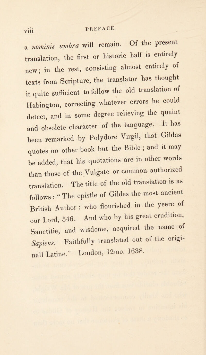 a nominis umbra will remain. Of the present translation, the first or historic half is entirely new; in the rest, consisting almost entirely of texts from Scripture, the translator has thought it quite sufficient to follow the old translation of Habington, correcting whatever errors he could detect, and in some degree relieving the quaint and obsolete character of the language. It has been remarked by Polydore Virgil, that Gildas quotes no other book but the Bible ; and it may be added, that his quotations are in other words than those of the Vulgate or common authorized translation. The title of the old translation is as follows: “ The epistle of Gildas the most ancient British Author : who flourished in the yeere of our Lord, 546. And who by his great erudition, Sanctitie, and wisdome, acquired the name ot Sapiens. Faithfully translated out of the origi- nal! Latine.” London, 12mo. 1638.