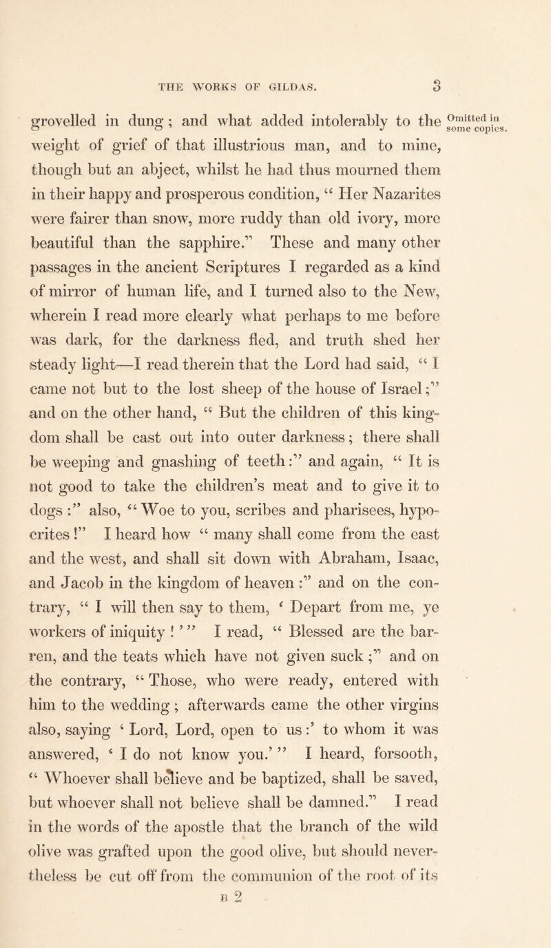 grovelled in dung; and what added intolerably to the weight of grief of that illustrious man, and to mine, though but an abject, whilst he had thus mourned them in their happy and prosperous condition, 44 Her Nazarites were fairer than snow, more ruddy than old ivory, more beautiful than the sapphire.1 These and many other passages in the ancient Scriptures I regarded as a kind of mirror of human life, and I turned also to the New, wherein I read more clearly what perhaps to me before was dark, for the darkness fled, and truth shed her steady light-—I read therein that the Lord had said, 44 I came not but to the lost sheep of the house of Israel and on the other hand, 44 But the children of this king- dom shall be cast out into outer darkness; there shall be weeping and gnashing of teethand again, 44 It is not good to take the children’s meat and to give it to dogs also, “Woe to you, scribes and pharisees, hypo- crites !” I heard how 44 many shall come from the east and the west, and shall sit down with Abraham, Isaac, and Jacob in the kingdom of heaven and on the con- trary, 44 I will then say to them, 4 Depart from me, ye workers of iniquity ! ’ ” I read, u Blessed are the bar- ren, and the teats which have not given suckand on the contrary, 44 Those, who were ready, entered with him to the wedding ; afterwards came the other virgins also, saying 4 Lord, Lord, open to us to whom it was answered, 4 I do not know you.’ ” I heard, forsooth, 44 Whoever shall believe and be baptized, shall be saved, but whoever shall not believe shall be damned.’1 I read in the words of the apostle that the branch of the wild olive was grafted upon the good olive, but should never- theless be cut off from the communion of the root of its B Omitted in some copies. 9