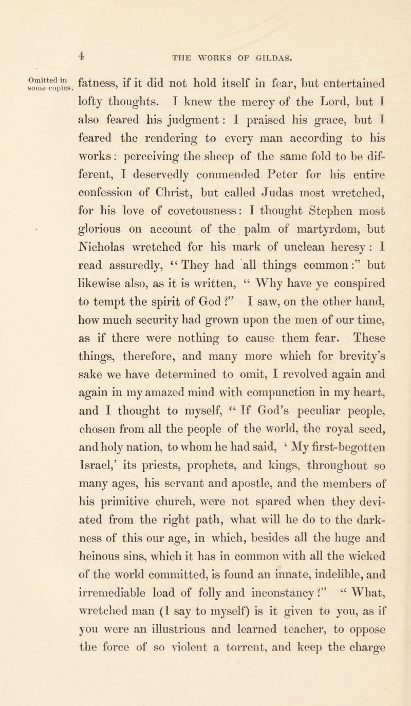 Omitted in some copies. fatness, if it did not hold itself in fear, but entertained lofty thoughts. I knew the mercy of the Lord, but I also feared his judgment: I praised his grace, but I feared the rendering to every man according to his works: perceiving the sheep of the same fold to be dif- ferent, I deservedly commended Peter for his entire confession of Christ, but called Judas most wretched, for his love of covetousness: I thought Stephen most glorious on account of the palm of martyrdom, but Nicholas wretched for his mark of unclean heresy : I read assuredly, “They had all things commonbut likewise also, as it is written, 44 Why have ye conspired to tempt the spirit of God V’ I saw, on the other hand, how much security had grown upon the men of our time, as if there were nothing to cause them fear. These things, therefore, and many more which for brevity’s sake we have determined to omit, I revolved again and again in my amazed mind with compunction in my heart, and I thought to myself, “ If God’s peculiar people, chosen from all the people of the world, the royal seed, and holy nation, to whom he had said, 4 My first-begotten Israel,’ its priests, prophets, and kings, throughout so many ages, his servant and apostle, and the members of his primitive church, were not spared when they devi- ated from the right path, what will he do to the dark- ness of this our age, in which, besides all the huge and heinous sins, which it has in common with all the wicked of the world committed, is found an innate, indelible, and irremediable load of folly and inconstancy V’ 44 What, wretched man (I say to myself) is it given to you, as if you were an illustrious and learned teacher, to oppose the force of so violent a torrent, and keep the charge