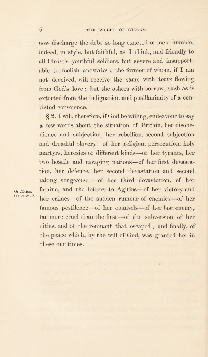 now discharge the debt so long exacted of me ; humble, indeed, in style, blit faithful, as I think, and friendly to all Christ’s youthful soldiers, but severe and insupport- able to foolish apostates ; the former of whom, if I am not deceived, will receive the same with tears flowing from God’s love ; but the others with sorrow, such as is extorted from the indignation and pusillanimity of a con- victed conscience. § 2. I will, therefore, if God be willing, endeavour to say a few words about the situation of Britain, her disobe- dience and subjection, her rebellion, second subjection and dreadful slavery—of her religion, persecution, holy martyrs, heresies of different kinds—of her tyrants, her two hostile and ravaging nations—of her first devasta- tion, her defence, her second devastation and second taking vengeance — of her third devastation, of her or iEtius, famine, and the letters to Agitius-—of her victory and see 16<>i • 11 £' • i?i her crimes—oi the sudden rumour ox enemies—oi her famous pestilence—of her counsels—of her last enemy, far more cruel than the first—of the subversion of her cities, and of the remnant that escaped ; and finally, of the peace which, by the will of God, was granted her in these our times.