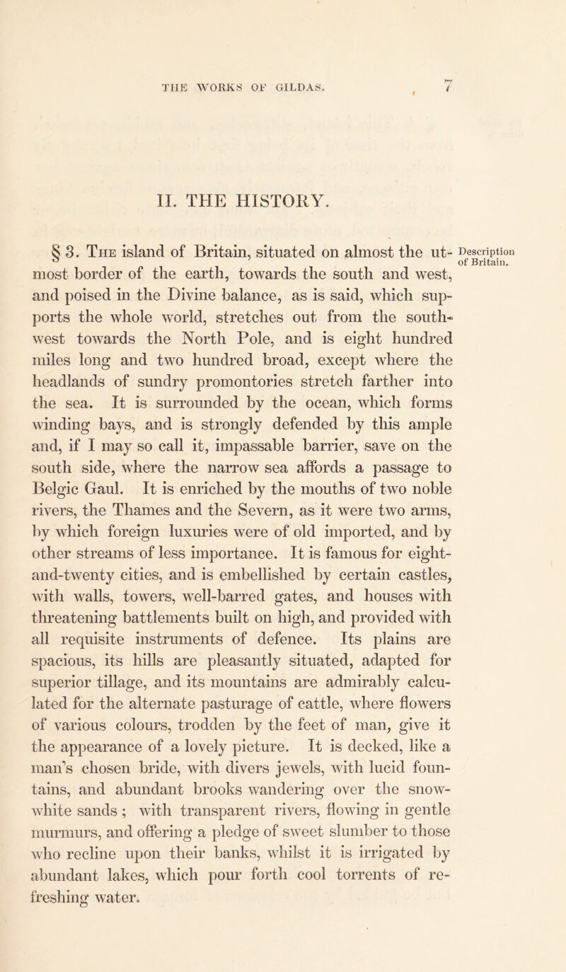 II. THE HISTORY. 8 3. The island of Britain, situated on almost the ut- Description ^ of Britain. most border of the earth, towards the south and west, and poised in the Divine balance, as is said, which sup- ports the whole world, stretches out from the south- west towards the North Pole, and is eight hundred miles long and two hundred broad, except where the headlands of sundry promontories stretch farther into the sea. It is surrounded by the ocean, which forms winding bays, and is strongly defended by this ample and, if I may so call it, impassable barrier, save on the south side, where the narrow sea affords a passage to Belgic Gaul. It is enriched by the mouths of two noble rivers, the Thames and the Severn, as it were two arms, by which foreign luxuries were of old imported, and by other streams of less importance. It is famous for eight- and-twenty cities, and is embellished by certain castles, with walls, towers, well-barred gates, and houses with threatening battlements built on high, and provided with all requisite instruments of defence. Its plains are spacious, its hills are pleasantly situated, adapted for superior tillage, and its mountains are admirably calcu- lated for the alternate pasturage of cattle, where flowers of various colours, trodden by the feet of man, give it the appearance of a lovely picture. It is decked, like a man’s chosen bride, with divers jewels, with lucid foun- tains, and abundant brooks wandering over the snow- white sands ; with transparent rivers, flowing in gentle murmurs, and offering a pledge of sweet slumber to those who recline upon their banks, whilst it is irrigated by abundant lakes, which pour forth cool torrents of re- freshing water.