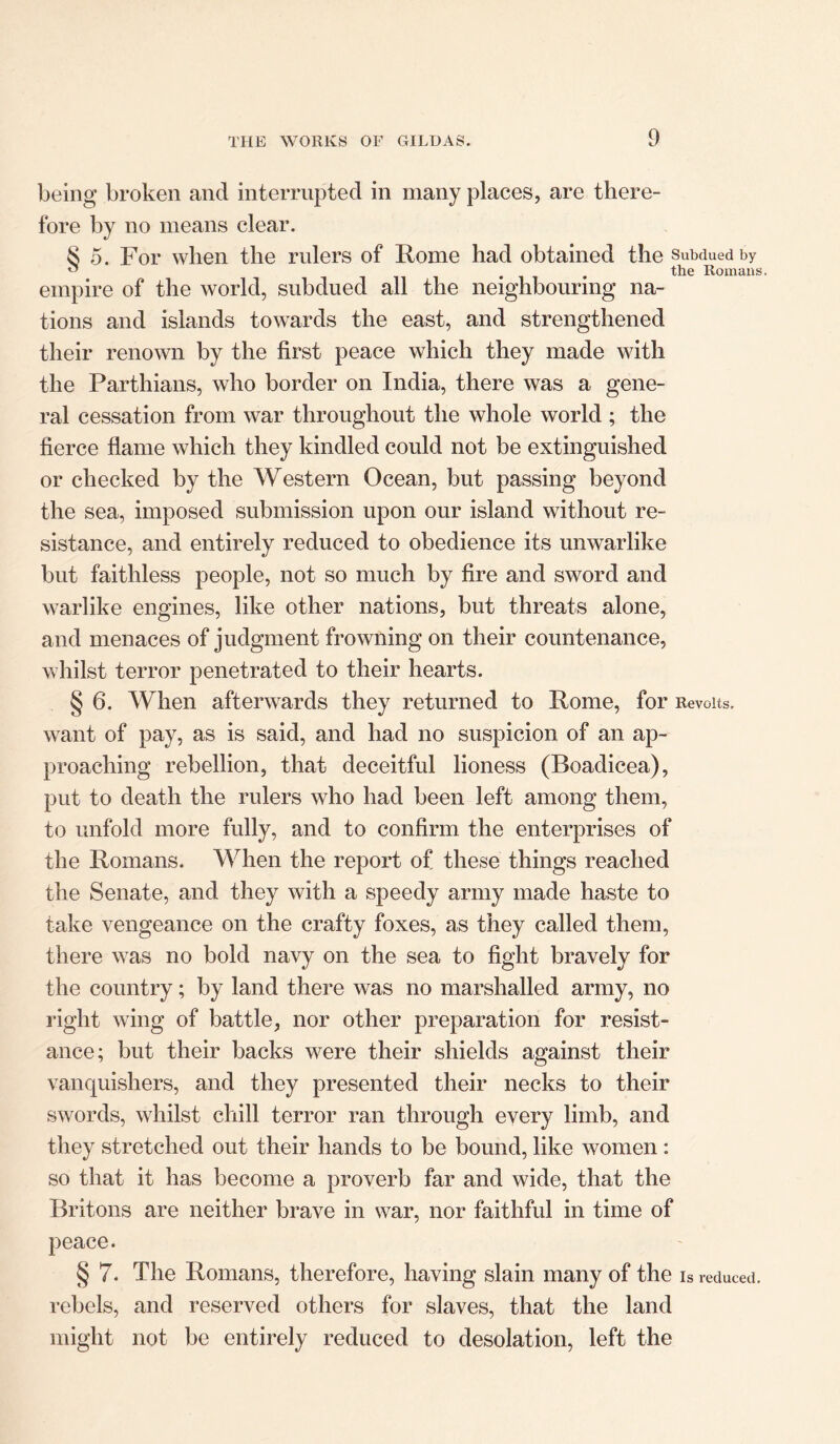 being broken and interrupted in many places, are there- fore by no means clear. 8 5. For when the rulers of Rome had obtained the Subdued by ^ 'ii* the Romans, empire of the world, subdued all the neighbouring na- tions and islands towards the east, and strengthened their renown by the first peace which they made with the Parthians, who border on India, there was a gene- ral cessation from war throughout the whole world ; the fierce flame which they kindled could not be extinguished or checked by the Western Ocean, but passing beyond the sea, imposed submission upon our island without re- sistance, and entirely reduced to obedience its unwarlike but faithless people, not so much by fire and sword and warlike engines, like other nations, but threats alone, and menaces of judgment frowning on their countenance, whilst terror penetrated to their hearts. § 6. When afterwards they returned to Rome, for Revolts, want of pay, as is said, and had no suspicion of an ap- proaching rebellion, that deceitful lioness (Boadicea), put to death the rulers who had been left among them, to unfold more fully, and to confirm the enterprises of the Romans. When the report of these things reached the Senate, and they with a speedy army made haste to take vengeance on the crafty foxes, as they called them, there was no bold navy on the sea to fight bravely for the country; by land there was no marshalled army, no right wing of battle, nor other preparation for resist- ance; but their backs were their shields against their vanquishers, and they presented their necks to their swords, whilst chill terror ran through every limb, and they stretched out their hands to be bound, like women : so that it has become a proverb far and wide, that the Britons are neither brave in war, nor faithful in time of peace. § 7. The Romans, therefore, having slain many of the Is reduced, rebels, and reserved others for slaves, that the land might not be entirely reduced to desolation, left the