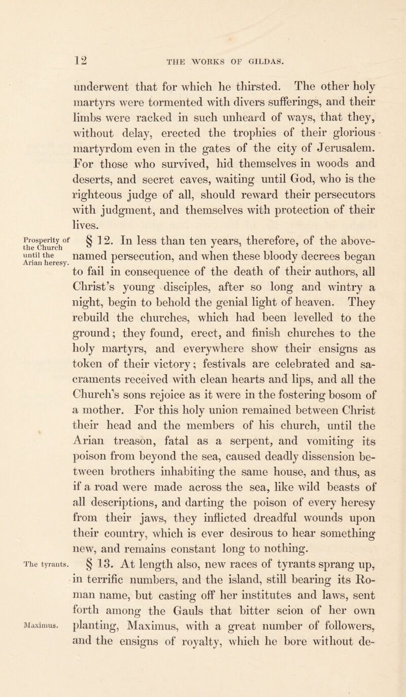 Prosperity of the Church until the Ai'ian heresy. The tyrants. underwent that for which he thirsted. The other holy martyrs were tormented with divers sufferings, and their limbs were racked in such unheard of ways, that they, without delay, erected the trophies of their glorious martyrdom even in the gates of the city of Jerusalem. For those who survived, hid themselves in woods and deserts, and secret caves, waiting until God, who is the righteous judge of all, should reward their persecutors with judgment, and themselves with protection of their lives. § 12. In less than ten years, therefore, of the above- named persecution, and when these bloody decrees began to fail in consequence of the death of their authors, all Christ’s young disciples, after so long and wintry a night, begin to behold the genial light of heaven. They rebuild the churches, which had been levelled to the ground; they found, erect, and finish churches to the holy martyrs, and everywhere show their ensigns as token of their victory; festivals are celebrated and sa- craments received with clean hearts and lips, and all the Church’s sons rejoice as it were in the fostering bosom of a mother. For this holy union remained between Christ their head and the members of his church, until the Arian treason, fatal as a serpent, and vomiting its poison from beyond the sea, caused deadly dissension be- tween brothers inhabiting the same house, and thus, as if a road were made across the sea, like wild beasts of all descriptions, and darting the poison of every heresy from their jaws, they inflicted dreadful wounds upon their country, which is ever desirous to hear something new, and remains constant long to nothing. § 13. At length also, new races of tyrants sprang up, in terrific numbers, and the island, still bearing its Ro- man name, but casting off her institutes and laws, sent forth among the Gauls that bitter scion of her own planting, Maximus, with a great number of followers, and the ensigns of royalty, which he bore without de- Maximus.