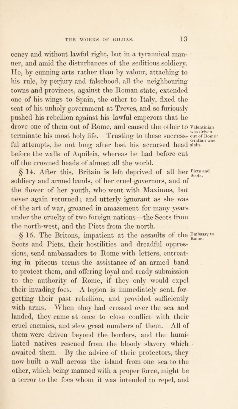 cency and without lawful right, but in a tyrannical man- ner, and amid the disturbances of the seditious soldiery. He, by cunning arts rather than by valour, attaching to his rule, by perjury and falsehood, all the neighbouring towns and provinces, against the Roman state, extended one of his wings to Spain, the other to Italy, fixed the seat of his unholy government at Treves, and so furiously pushed his rebellion against his lawful emperors that he drove one of them out of Rome, and caused the other to vaientinian terminate his most holy life. Trusting to these success- out of Rome _ R ell- 111 Gratian was iul attempts, he not long after lost his accursed head slain, before the walls of Aquileia, whereas he had before cut off the crowned heads of almost all the world. § 14. After this, Britain is left deprived of all her g^ttssand soldiery and armed bands, of her cruel governors, and of the flower of her youth, who went with Maximus, but never again returned; and utterly ignorant as she was of the art of war, groaned in amazement for many years under the cruelty of two foreign nations—the Scots from the north-west, and the Piets from the north. § 15. The Britons, impatient at the assaults of the J^assy Scots and Piets, their hostilities and dreadful oppres- sions, send ambassadors to Rome with letters, entreat- ing in piteous terms the assistance of an armed band to protect them, and offering loyal and ready submission to the authority of Rome, if they only would expel their invading foes. A legion is immediately sent, for- getting their past rebellion, and provided sufficiently with arms. When they had crossed over the sea and landed, they came at once to close conflict with their cruel enemies, and slew great numbers of them. All of them were driven beyond the borders, and the humi- liated natives rescued from the bloody slavery which . awaited them. By the advice of their protectors, they now built a wall across the island from one sea to the other, which being manned with a proper force, might be a terror to the foes whom it was intended to repel, and to