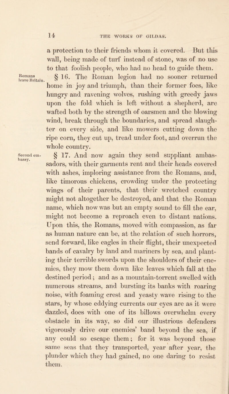 Romans leave Britain. Second em- bassy, a protection to their friends whom it covered. But this wall, being made of turf instead of stone, was of no use to that foolish people, who had no head to guide them. § 16. The Roman legion had no sooner returned home in joy and triumph, than their former foes, like hungry and ravening wolves, rushing with greedy jaws upon the fold which is left without a shepherd, are wafted both by the strength of oarsmen and the blowing wind, break through the boundaries, and spread slaugh- ter on every side, and like mowers cutting down the ripe corn, they cut up, tread under foot, and overrun the whole country. § 17. And now again they send suppliant ambas- sadors, with their garments rent and their heads covered with ashes, imploring assistance from the Romans, and, like timorous chickens, crowding under the protecting wings of their parents, that their wretched country might not altogether be destroyed, and that the Roman name, which now was but an empty sound to fill the ear, might not become a reproach even to distant nations. Upon this, the Romans, moved with compassion, as far as human nature can be, at the relation of such horrors, send forward, like eagles in their flight, their unexpected bands of cavalry by land and mariners by sea, and plant- ing their terrible swords upon the shoulders of their ene- mies, they mow them down like leaves which fall at the destined period; and as a mountain-torrent swelled with numerous streams, and bursting its banks with roaring noise, with foaming crest and yeasty wave rising to the stars, by whose eddying currents our eyes are as it were dazzled, does with one of its billows overwhelm every obstacle in its way, so did our illustrious defenders vigorously drive our enemies’ band beyond the sea, if any could so escape them; for it was beyond those same seas that they transported, year after year, the plunder which they had gained, no one daring to resist them.