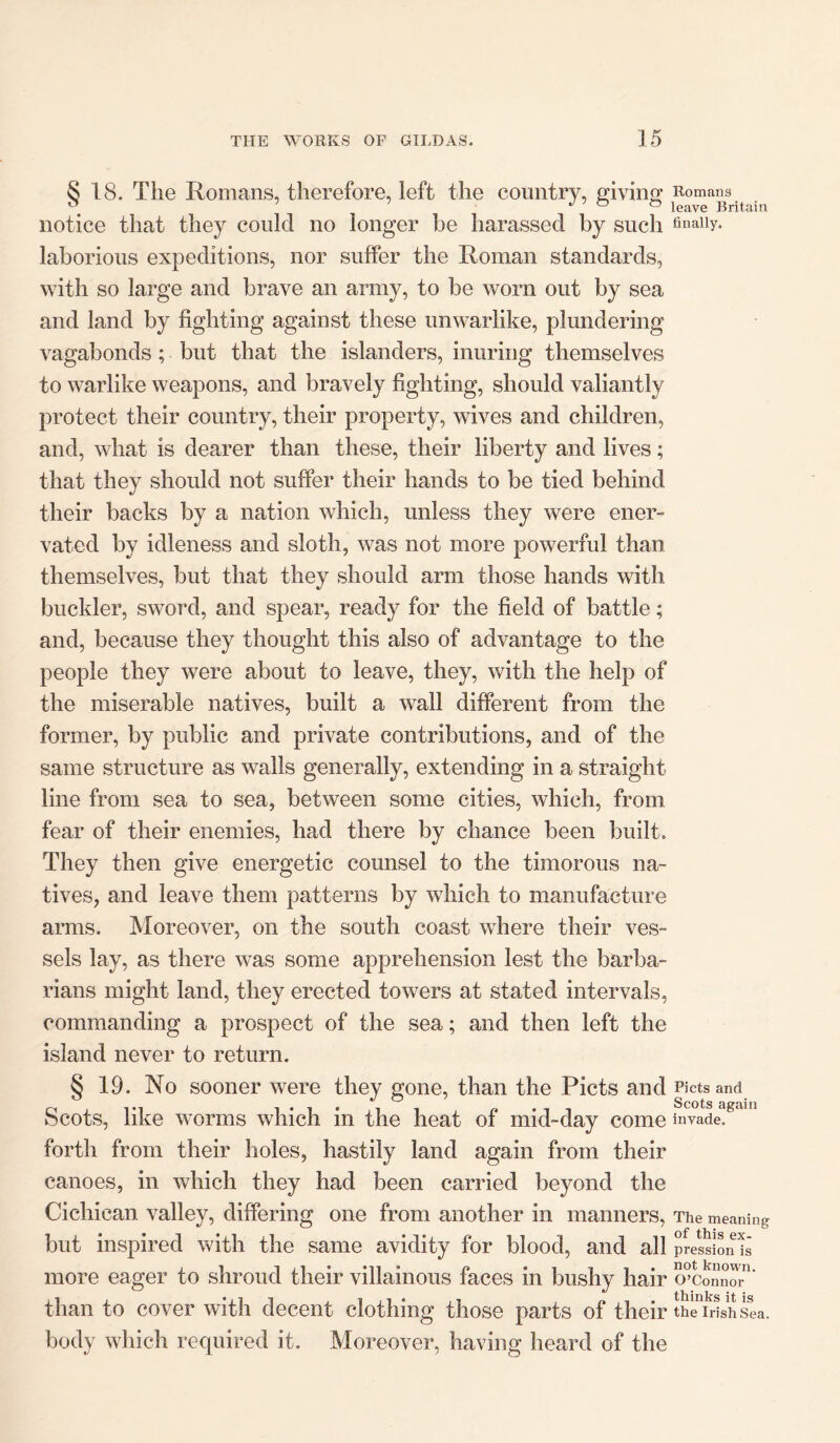 § 18. The Romans, therefore, left the country, giving notice that they could no longer he harassed by such laborious expeditions, nor suffer the Roman standards, with so large and brave an army, to be worn out by sea and land by fighting against these unwarlike, plundering vagabonds ; but that the islanders, inuring themselves to warlike weapons, and bravely fighting, should valiantly protect their country, their property, wives and children, and, what is dearer than these, their liberty and lives; that they should not suffer their hands to be tied behind their backs by a nation which, unless they were ener- vated by idleness and sloth, was not more powerful than themselves, but that they should arm those hands with buckler, sword, and spear, ready for the field of battle; and, because they thought this also of advantage to the people they were about to leave, they, with the help of the miserable natives, built a wall different from the former, by public and private contributions, and of the same structure as walls generally, extending in a straight line from sea to sea, between some cities, which, from fear of their enemies, had there by chance been built. They then give energetic counsel to the timorous na- tives, and leave them patterns by which to manufacture arms. Moreover, on the south coast where their ves- sels lay, as there was some apprehension lest the barba- rians might land, they erected towers at stated intervals, commanding a prospect of the sea; and then left the island never to return. § 19. No sooner were they gone, than the Piets and Scots, like worms which in the heat of mid-day come forth from their holes, hastily land again from their canoes, in which they had been carried beyond the Cichican valley, differing one from another in manners, but inspired with the same avidity for blood, and all more eager to shroud their villainous faces in bushy hair than to cover with decent clothing those parts of their body which required it. Moreover, having heard of the Romans leave Britain finally. Piets and Scots again invade. The meaning of this ex- pression is not known. O’Connor thinks it is the Irish Sea.