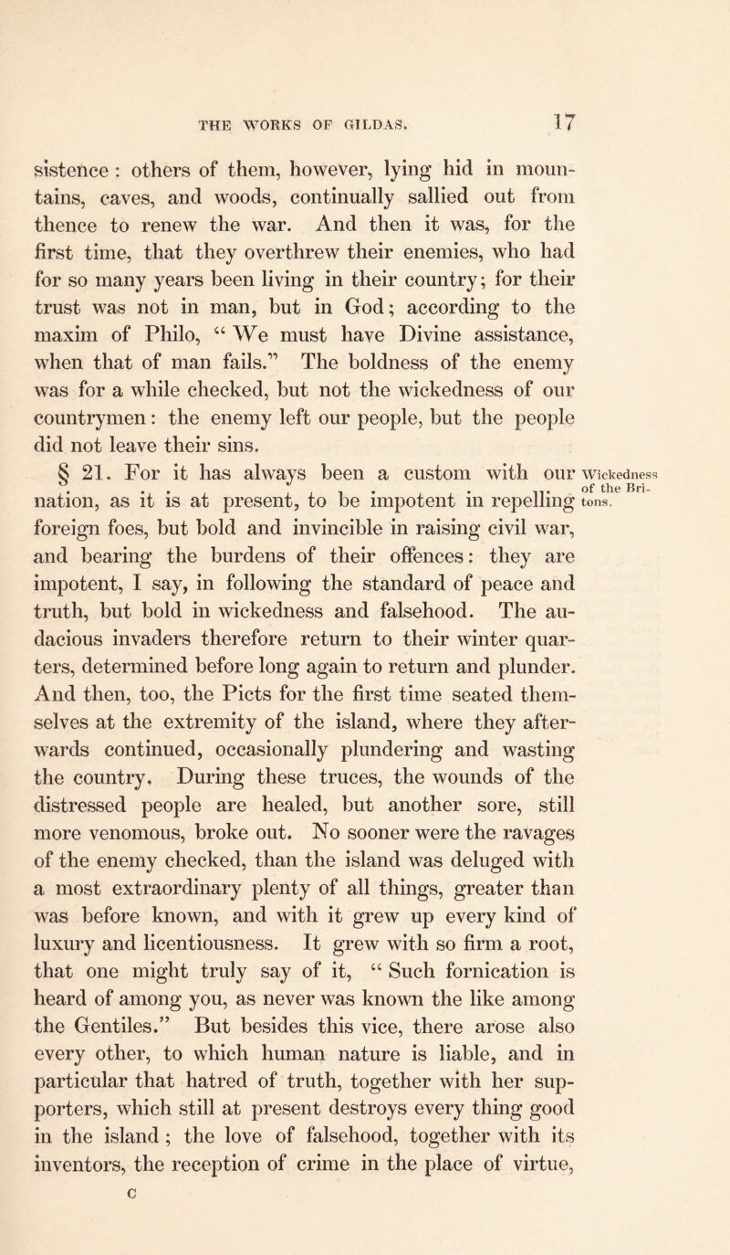 sistence : others of them, however, lying hid in moun- tains, caves, and woods, continually sallied out from thence to renew the war. And then it was, for the first time, that they overthrew their enemies, who had for so many years been living in their country; for their trust was not in man, but in God; according to the maxim of Philo, “We must have Divine assistance, when that of man fails.” The boldness of the enemy was for a while checked, but not the wickedness of our countrymen: the enemy left our people, but the people did not leave their sins. § 21. For it has always been a custom with our nation, as it is at present, to be impotent in repelling foreign foes, but bold and invincible in raising civil war, and bearing the burdens of their offences: they are impotent, I say, in following the standard of peace and truth, but bold in wickedness and falsehood. The au- dacious invaders therefore return to their winter quar- ters, determined before long again to return and plunder. And then, too, the Piets for the first time seated them- selves at the extremity of the island, where they after- wards continued, occasionally plundering and wasting the country. During these truces, the wounds of the distressed people are healed, but another sore, still more venomous, broke out. No sooner were the ravages of the enemy checked, than the island was deluged with a most extraordinary plenty of all things, greater than was before known, and with it grew up every kind of luxury and licentiousness. It grew with so firm a root, that one might truly say of it, u Such fornication is heard of among you, as never was known the like among the Gentiles.” But besides this vice, there arose also every other, to which human nature is liable, and in particular that hatred of truth, together with her sup- porters, which still at present destroys every thing good in the island ; the love of falsehood, together with its inventors, the reception of crime in the place of virtue, Wickedness of the Bri- tons. C