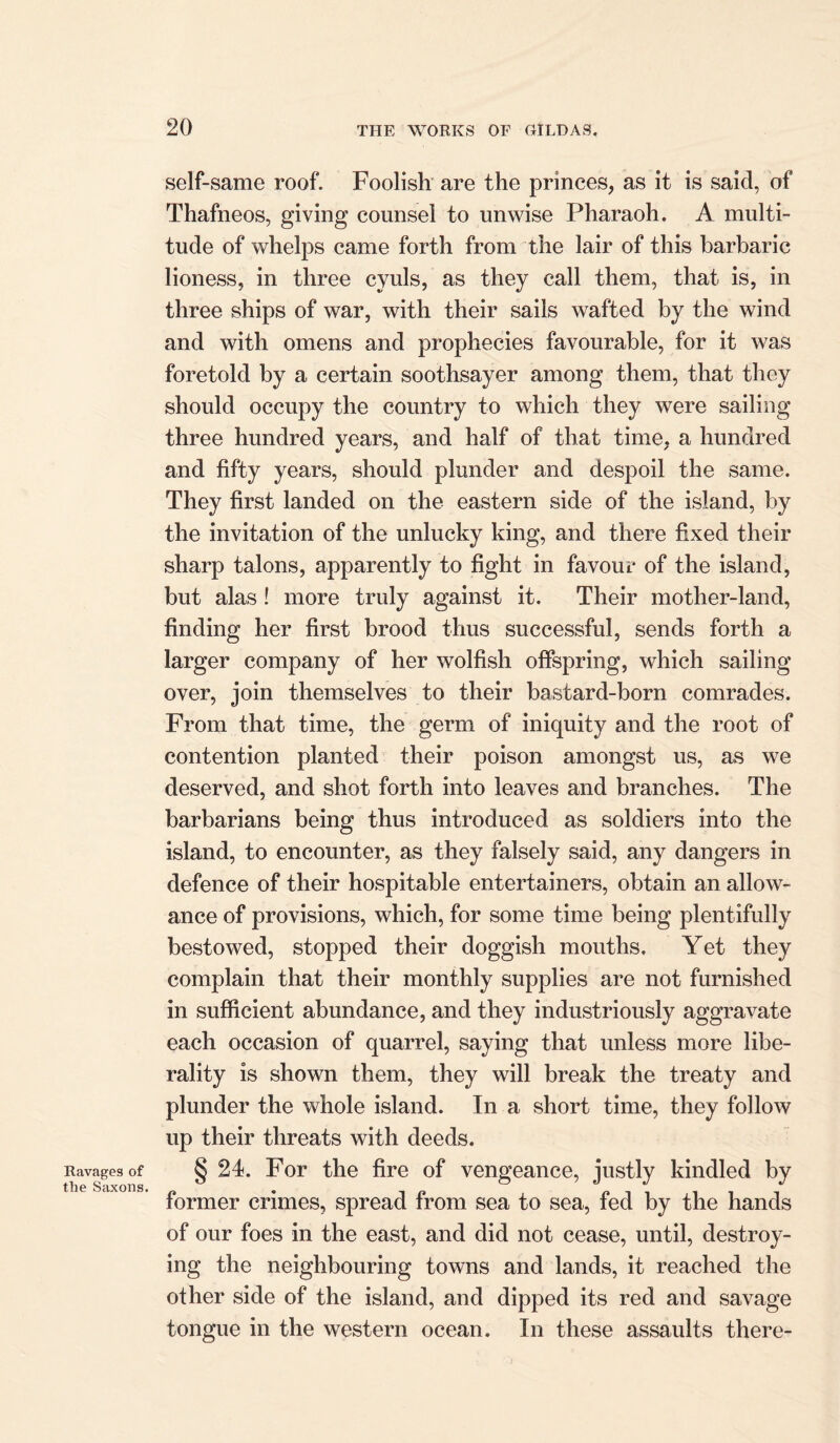 Ravages of the Saxons. self-same roof. Foolish are the princes, as it is said, of Thafneos, giving counsel to unwise Pharaoh. A multi- tude of whelps came forth from the lair of this barbaric lioness, in three cyuls, as they call them, that is, in three ships of war, with their sails wafted by the wind and with omens and prophecies favourable, for it was foretold by a certain soothsayer among them, that they should occupy the country to which they were sailing three hundred years, and half of that time, a hundred and fifty years, should plunder and despoil the same. They first landed on the eastern side of the island, by the invitation of the unlucky king, and there fixed their sharp talons, apparently to fight in favour of the island, but alas! more truly against it. Their mother-land, finding her first brood thus successful, sends forth a larger company of her wolfish offspring, which sailing over, join themselves to their bastard-born comrades. From that time, the germ of iniquity and the root of contention planted their poison amongst us, as we deserved, and shot forth into leaves and branches. The barbarians being thus introduced as soldiers into the island, to encounter, as they falsely said, any dangers in defence of their hospitable entertainers, obtain an allow- ance of provisions, which, for some time being plentifully bestowed, stopped their doggish mouths. Yet they complain that their monthly supplies are not furnished in sufficient abundance, and they industriously aggravate each occasion of quarrel, saying that unless more libe- rality is shown them, they will break the treaty and plunder the whole island. In a short time, they follow up their threats with deeds. § 24. For the fire of vengeance, justly kindled by former crimes, spread from sea to sea, fed by the hands of our foes in the east, and did not cease, until, destroy- ing the neighbouring towns and lands, it reached the other side of the island, and dipped its red and savage tongue in the western ocean. In these assaults there-