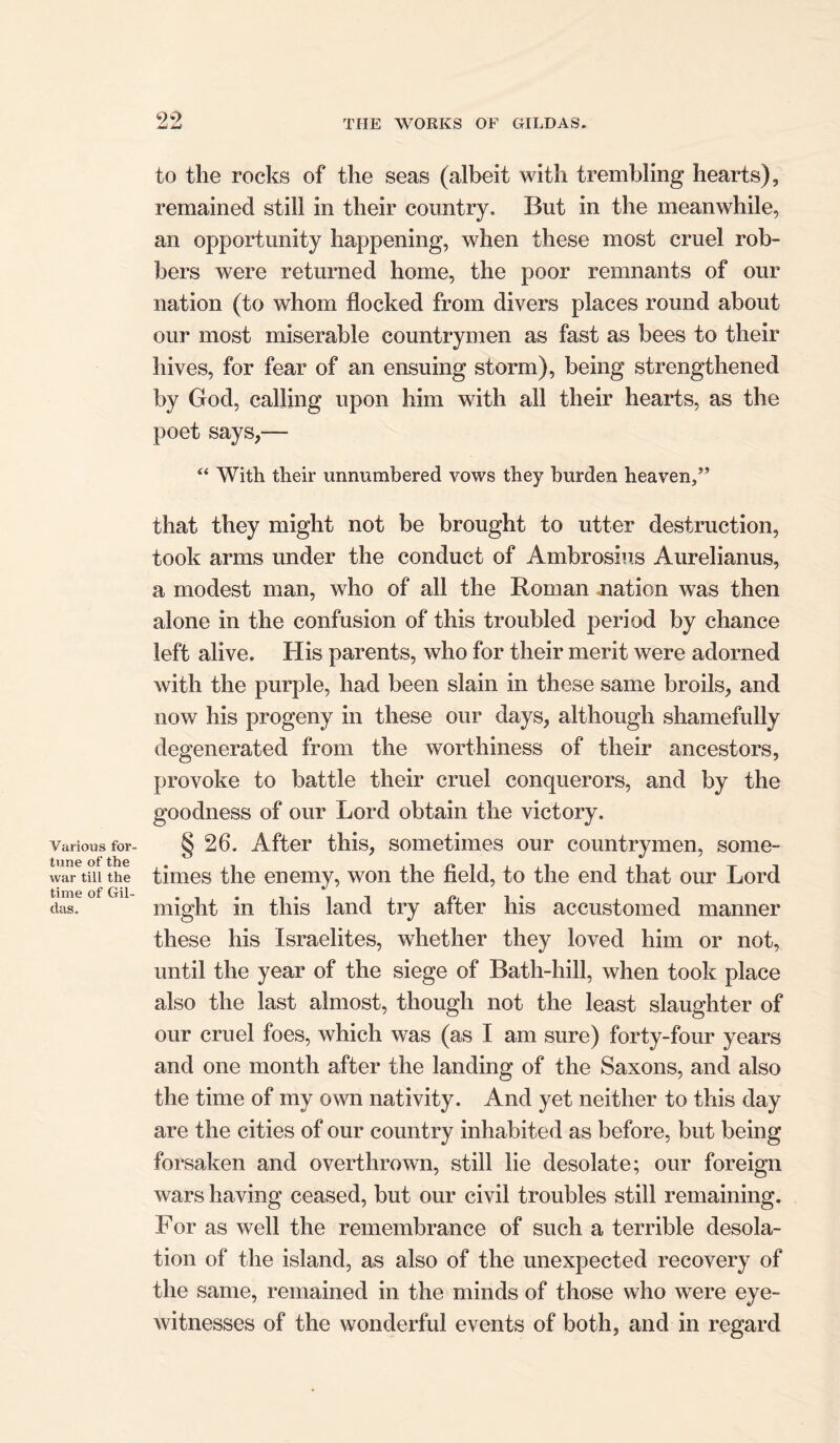 99 Various for- tune of the war till the time of Hil- das. to the rocks of the seas (albeit with trembling hearts), remained still in their country. But in the meanwhile, an opportunity happening, when these most cruel rob- bers were returned home, the poor remnants of our nation (to whom flocked from divers places round about our most miserable countrymen as fast as bees to their hives, for fear of an ensuing storm), being strengthened by God, calling upon him with all their hearts, as the poet says,— 44 With their unnumbered vows they burden heaven/’ that they might not be brought to utter destruction, took arms under the conduct of Ambrosius Aurelianus, a modest man, who of all the Roman .nation was then alone in the confusion of this troubled period by chance left alive. His parents, who for their merit were adorned with the purple, had been slain in these same broils, and now his progeny in these our days, although shamefully degenerated from the worthiness of their ancestors, provoke to battle their cruel conquerors, and by the goodness of our Lord obtain the victory. § 26. After this, sometimes our countrymen, some- times the enemy, won the field, to the end that our Lord might in this land try after his accustomed manner these his Israelites, whether they loved him or not, until the year of the siege of Bath-hill, when took place also the last almost, though not the least slaughter of our cruel foes, which was (as I am sure) forty-four years and one month after the landing of the Saxons, and also the time of my own nativity. And yet neither to this day are the cities of our country inhabited as before, but being forsaken and overthrown, still lie desolate; our foreign wars having ceased, but our civil troubles still remaining. For as well the remembrance of such a terrible desola- tion of the island, as also of the unexpected recovery of the same, remained in the minds of those who were eye- witnesses of the wonderful events of both, and in regard