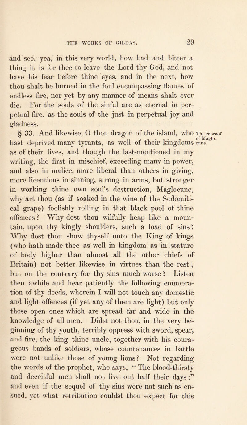 and see, yea, in this very world, how had and bitter a thing it is for thee to leave the Lord thy God, and not have his fear before thine eyes, and in the next, how thou shalt be burned in the foul encompassing flames of endless fire, nor yet by any manner of means shalt ever die. For the souls of the sinful are as eternal in per- petual fire, as the souls of the just in perpetual joy and gladness. § S3. And likewise, O thou dragon of the island, who The reproof hast deprived many tyrants, as well of their kingdoms cu^fgl° as of their lives, and though the last-mentioned in my writing, the first in mischief, exceeding many in power, and also in malice, more liberal than others in giving, more licentious in sinning, strong in arms, but stronger in working thine own soul’s destruction, Maglocune, why art thou (as if soaked in the wine of the Sodomiti- cal grape) foolishly rolling in that black pool of thine offences ? Why dost thou wilfully heap like a moun- tain, upon thy kingly shoulders, such a load of sins ? Why dost thou show thyself unto the King of kings (who hath made thee as well in kingdom as in stature of body higher than almost all the other chiefs of Britain) not better likewise in virtues than the rest; but on the contrary for thy sins much worse l Listen then awhile and hear patiently the following enumera- tion of thy deeds, wherein I will not touch any domestic and light offences (if yet any of them are light) but only those open ones which are spread far and wide in the knowledge of all men. Didst not thou, in the very be- ginning of thy youth, terribly oppress with sword, spear, and fire, the king thine uncle, together with his coura- geous bands of soldiers, whose countenances in battle were not unlike those of young lions? Not regarding the words of the prophet, who says, “ The blood-thirsty and deceitful men shall not live out half their days;” and even if the sequel of thy sins were not such as en- sued, yet what retribution couldst thou expect for this