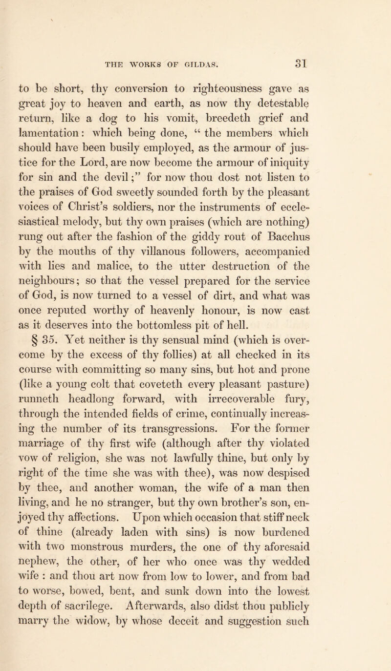 to be short, thy conversion to righteousness gave as great joy to heaven and earth, as now thy detestable return, like a dog to his vomit, breedeth grief and lamentation: which being done, “ the members which should have been busily employed, as the armour of jus- tice for the Lord, are now become the armour of iniquity for sin and the devilfor now thou dost not listen to the praises of God sweetly sounded forth by the pleasant voices of Christ’s soldiers, nor the instruments of eccle- siastical melody, but thy own praises (which are nothing) rung out after the fashion of the giddy rout of Bacchus by the mouths of thy villanous followers, accompanied with lies and malice, to the utter destruction of the neighbours; so that the vessel prepared for the service of God, is now turned to a vessel of dirt, and what was once reputed worthy of heavenly honour, is now cast- as it deserves into the bottomless pit of hell. § 35. Yet neither is thy sensual mind (which is over- come by the excess of thy follies) at all checked in its course with committing so many sins, but hot and prone (like a young colt that coveteth every pleasant pasture) runneth headlong forward, with irrecoverable fury, through the intended fields of crime, continually increas- ing the number of its transgressions. For the former marriage of thy first wife (although after thy violated vow of religion, she was not lawfully thine, but only by right of the time she was with thee), was now despised by thee, and another woman, the wife of a man then living, and he no stranger, but thy own brother’s son, en- joyed thy affections. Upon which occasion that stiff neck of thine (already laden with sins) is now burdened with two monstrous murders, the one of thy aforesaid nephew, the other, of her who once was thy wedded wife : and thou art now from low to lower, and from bad to worse, bowed, bent, and sunk down into the lowest depth of sacrilege. Afterwards, also didst thou publicly marry the widow, by whose deceit and suggestion such