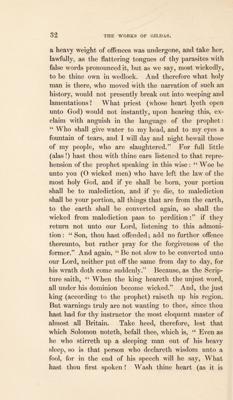 a heavy weight of offences was undergone, and take her, lawfully, as the flattering tongues of thy parasites with false words pronounced it, but as we say, most wickedly, to be thine own in wedlock. And therefore what holy man is there, who moved with the narration of such an history, would not presently break out into weeping and lamentations? What priest (whose heart lyeth open unto God) would not instantly, upon hearing this, ex- claim with anguish in the language of the prophet: 44 Who shall give water to my head, and to my eyes a fountain of tears, and I will day and night bewail those of my people, who are slaughtered.’’ For full little (alas!) hast thou with thine ears listened to that repre- hension of the prophet speaking in this wise : 44 Woe be unto you (O wicked men) who have left the law of the most holy God, and if ye shall be born, your portion shall be to malediction, and if ye die, to malediction shall be your portion, all things that are from the earth, to the earth shall be converted again, so shall the wicked from malediction pass to perditionif they return not unto our Lord, listening to this admoni- tion: 44 Son, thou hast offended; add no further offence thereunto, but rather pray for the forgiveness of the former.” And again, 44 Be not slow to be converted unto our Lord, neither put off the same from day to day, for his wrath doth come suddenly.” Because, as the Scrip- ture saith, 44 When the king heareth the unjust word, all under his dominion become wicked.” And, the just king (according to the prophet) raiseth up his region. But warnings truly are not wanting to thee, since thou hast had for thy instructor the most eloquent master of almost all Britain. Take heed, therefore, lest that which Solomon noteth, befall thee, which is, 44 Even as he who stirreth up a sleeping man out of his heavy sleep, so is that person who declareth wisdom unto a fool, for in the end of his speech will he say, What hast thou first spoken ? Wash thine heart (as it is