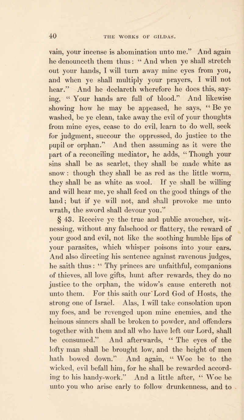 vain, your incense is abomination unto me.” And again he denounceth them thus : “ And when ye shall stretch out your hands, I will turn away mine eyes from you, and when ye shall multiply your prayers, I will not hear.” And he declareth wherefore he does this, say- ing, “ Your hands are full of blood.” And likewise showing how he may be appeased, he says, ‘4 Be ye washed, be ye clean, take away the evil of your thoughts from mine eyes, cease to do evil, learn to do well, seek for judgment, succour the oppressed, do justice to the pupil or orphan.” And then assuming as it were the part of a reconciling mediator, he adds, “ Though your sins shall be as scarlet, they shall be made white as snow : though they shall be as red as the little worm, they shall be as white as wool. If ye shall be willing and will hear me, ye shall feed on the good things of the land; but if ye will not, and shall provoke me unto wrath, the sword shall devour you.” § 43. Receive ye the true and public avoucher, wit- nessing, without any falsehood or flattery, the reward of your good and evil, not like the soothing humble lips of your parasites, which whisper poisons into your ears. And also directing his sentence against ravenous judges, he saith thus: u Thy princes are unfaithful, companions of thieves, all love gifts, hunt after rewards, they do no justice to the orphan, the widow’s cause entereth not unto them. For this saith our Lord God of Hosts, the strong one of Israel. Alas, I will take consolation upon my foes, and be revenged upon mine enemies, and the heinous sinners shall be broken to powder, and offenders together with them and all who have left our Lord, shall be consumed.” And afterwards, “ The eyes of the lofty man shall be brought low, and the height of men hath bowed down.” And again, “ Woe be to the wicked, evil befall him, for he shall be rewarded accord- ing to his handy-work.” And a little after, “ Woe be unto you who arise early to follow drunkenness, and to