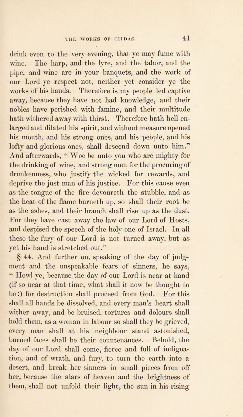 drink even to the very evening, that ye may fume with wine. The harp, and the lyre, and the tabor, and the pipe, and wine are in your banquets, and the work of our Lord ye respect not, neither yet consider ye the works of his hands. Therefore is my people led captive away, because they have not had knowledge, and their nobles have perished with famine, and their multitude hath withered away with thirst. Therefore hath hell en- larged and dilated his spirit, and without measure opened his mouth, and his strong ones, and his people, and his lofty and glorious ones, shall descend down unto him.” And afterwards, “ Woe be unto you who are mighty for the drinking of wine, and strong men for the procuring of drunkenness, who justify the wicked for rewards, and deprive the just man of his justice. For this cause even as the tongue of the fire devoureth the stubble, and as the heat of the flame burnetii up, so shall their root be as the ashes, and their branch shall rise up as the dust. For they have cast away the law of our Lord of Hosts, and despised the speech of the holy one of Israel. In all these the fury of our Lord is not turned away, but as yet his hand is stretched out.” § 44. And further on, speaking of the day of judg- ment and the unspeakable fears of sinners, he says, u Howl ye, because the day of our Lord is near at hand (if so near at that time, what shall it now be thought to be ’) for destruction shall proceed from God. For this shall all hands be dissolved, and every man’s heart shall wither away, and be bruised, tortures and dolours shall hold them, as a woman in labour so shall they be grieved, every man shall at his neighbour stand astonished, burned faces shall be their countenances. Behold, the day of our Lord shall come, fierce and full of indigna- tion, and of wrath, and fury, to turn the earth into a desert, and break her sinners in small pieces from off her, because the stars of heaven and the brightness of them, shall not unfold their light, the sun in his rising