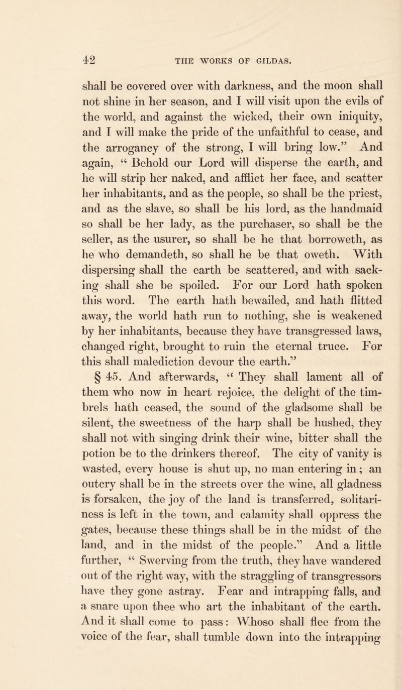 shall be covered over with darkness, and the moon shall not shine in her season, and I will visit upon the evils of the world, and against the wicked, their own iniquity, and I will make the pride of the unfaithful to cease, and the arrogancy of the strong, I will bring low.” And again, 44 Behold our Lord will disperse the earth, and he will strip her naked, and afflict her face, and scatter her inhabitants, and as the people, so shall be the priest, and as the slave, so shall be his lord, as the handmaid so shall be her lady, as the purchaser, so shall be the seller, as the usurer, so shall be he that borroweth, as he who demandeth, so shall he be that oweth. With dispersing shall the earth be scattered, and with sack- ing shall she be spoiled. For our Lord hath spoken this word. The earth hath bewailed, and hath flitted away, the world hath run to nothing, she is weakened by her inhabitants, because they have transgressed laws, changed right, brought to ruin the eternal truce. For this shall malediction devour the earth.” § 45. And afterwards, 44 They shall lament all of them who now in heart rejoice, the delight of the tim- brels hath ceased, the sound of the gladsome shall be silent, the sweetness of the harp shall be hushed, they shall not with singing drink their wine, bitter shall the potion be to the drinkers thereof. The city of vanity is wasted, every house is shut up, no man entering in; an outcry shall be in the streets over the wine, all gladness is forsaken, the joy of the land is transferred, solitari- ness is left in the town, and calamity shall oppress the gates, because these things shall be in the midst of the land, and in the midst of the people.” And a little further, 44 Swerving from the truth, they have wandered out of the right way, with the straggling of transgressors have they gone astray. Fear and intrapping falls, and a snare upon thee who art the inhabitant of the earth. And it shall come to pass: Whoso shall flee from the voice of the fear, shall tumble down into the intrapping