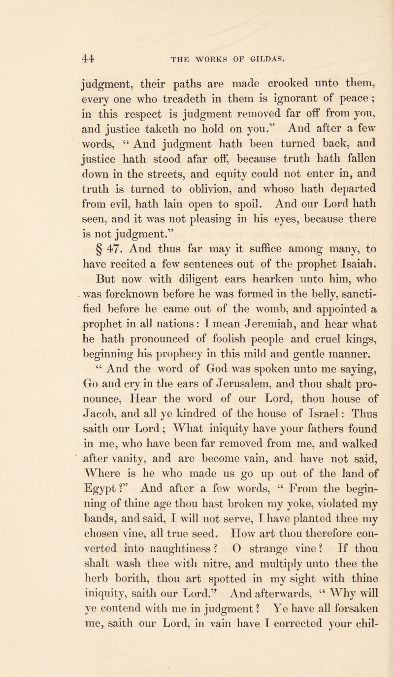 judgment, their paths are made crooked unto them, every one who treadeth in them is ignorant of peace ; in this respect is judgment removed far off from you, and justice taketh no hold on you.” And after a few words, “ And judgment hath been turned back, and justice hath stood afar off, because truth hath fallen down in the streets, and equity could not enter in, and truth is turned to oblivion, and whoso hath departed from evil, hath lain open to spoil. And our Lord hath seen, and it was not pleasing in his eyes, because there is not judgment.” § 47. And thus far may it suffice among many, to have recited a few sentences out of the prophet Isaiah. But now with diligent ears hearken unto him, who . was foreknown before he was formed in the belly, sancti- fied before he came out of the womb, and appointed a prophet in all nations: I mean Jeremiah, and hear what he hath pronounced of foolish people and cruel kings, beginning his prophecy in this mild and gentle manner. “ And the word of God was spoken unto me saying, Go and cry in the ears of Jerusalem, and thou shalt pro- nounce, Hear the word of our Lord, thou house of Jacob, and all ye kindred of the house of Israel: Thus saith our Lord; What iniquity have your fathers found in me, who have been far removed from me, and walked after vanity, and are become vain, and have not said, Where is he who made us go up out of the land of Egypt ?” And after a few words, u From the begin- ning of thine age thou hast broken my yoke, violated my bands, and said, I will not serve, I have planted thee my chosen vine, all true seed. How art thou therefore con- verted into naughtiness ? O strange vine ? If thou shalt wash thee with nitre, and multiply unto thee the herb borith, thou art spotted in my sight with thine iniquity, saith our Lord.” And afterwards, “ Why will ye contend with me in judgment ? Ye have all forsaken me, saith our Lord, in vain have I corrected your chil-