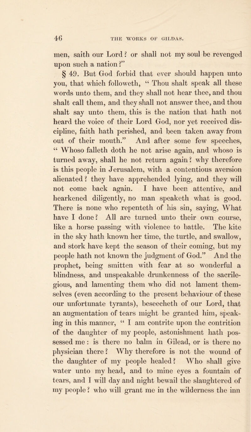 men, saith our Lord ? or shall not my soul be revenged upon such a nation ?” § 49. But God forbid that ever should happen unto you, that which folioweth, “ Thou shalt speak all these words unto them, and they shall not hear thee, and thou shalt call them, and they shall not answer thee, and thou shalt say unto them, this is the nation that hath not heard the voice of their Lord God, nor yet received dis- cipline, faith hath perished, and been taken away from out of their mouth.” And after some few speeches, “ Whoso falleth doth he not arise again, and whoso is turned away, shall he not return again? why therefore is this people in Jerusalem, with a contentious aversion alienated ? they have apprehended lying, and they will not come back again. I have been attentive, and hearkened diligently, no man speaketh what is good. There is none who repenteth of his sin, saying, What have I done? All are turned unto their own course, like a horse passing with violence to battle. The kite in the sky hath known her time, the turtle, and swallow, and stork have kept the season of their coming, but my people hath not known the judgment of God.” And the prophet, being smitten with fear at so wonderful a blindness, and unspeakable drunkenness of the sacrile- gious, and lamenting them who did not lament them- selves (even according to the present behaviour of these our unfortunate tyrants), beseecheth of our Lord, that an augmentation of tears might be granted him, speak- ing in this manner, u I am contrite upon the contrition of the daughter of my people, astonishment hath pos- sessed me: is there no balm in Gilead, or is there no physician there ? Why therefore is not the wound of the daughter of my people healed? Who shall give water unto my head, and to mine eyes a fountain of tears, and I will day and night bewail the slaughtered of my people ? who will grant me in the wilderness the inn