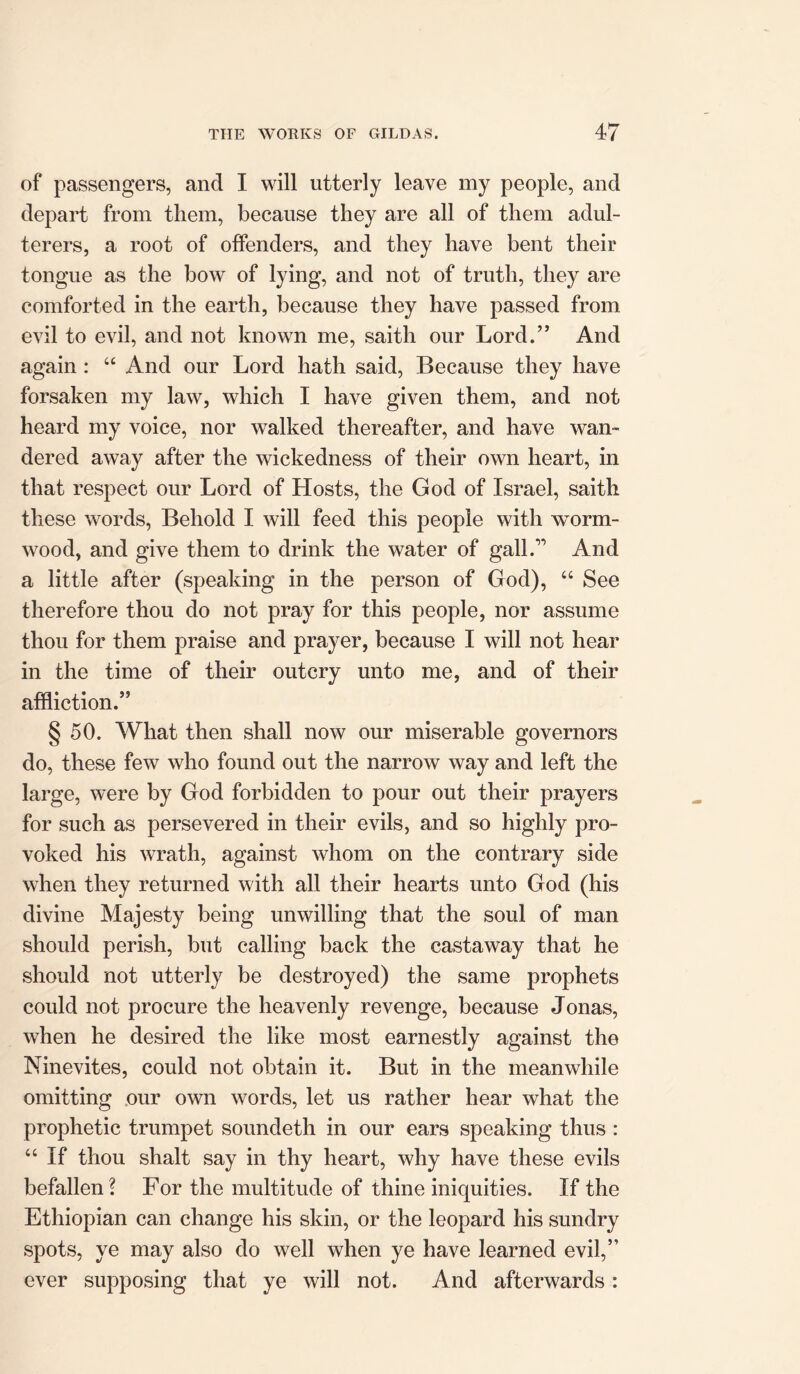 of passengers, and I will utterly leave my people, and depart from them, because they are all of them adul- terers, a root of offenders, and they have bent their tongue as the bow of lying, and not of truth, they are comforted in the earth, because they have passed from evil to evil, and not known me, saith our Lord.” And again: “ And our Lord hath said, Because they have forsaken my law, which I have given them, and not heard my voice, nor walked thereafter, and have wan- dered away after the wickedness of their own heart, in that respect our Lord of Hosts, the God of Israel, saith these words, Behold I will feed this people with worm- wood, and give them to drink the water of gall7’ And a little after (speaking in the person of God), “ See therefore thou do not pray for this people, nor assume thou for them praise and prayer, because I will not hear in the time of their outcry unto me, and of their affliction.” § 50. What then shall now our miserable governors do, these few who found out the narrow way and left the large, were by God forbidden to pour out their prayers for such as persevered in their evils, and so highly pro- voked his wrath, against whom on the contrary side when they returned with all their hearts unto God (his divine Majesty being unwilling that the soul of man should perish, but calling back the castaway that he should not utterly be destroyed) the same prophets could not procure the heavenly revenge, because Jonas, when he desired the like most earnestly against the Ninevites, could not obtain it. But in the meanwhile omitting our own words, let us rather hear what the prophetic trumpet soundeth in our ears speaking thus : “ If thou shalt say in thy heart, why have these evils befallen? For the multitude of thine iniquities. If the Ethiopian can change his skin, or the leopard his sundry spots, ye may also do well when ye have learned evil,” ever supposing that ye will not. And afterwards :