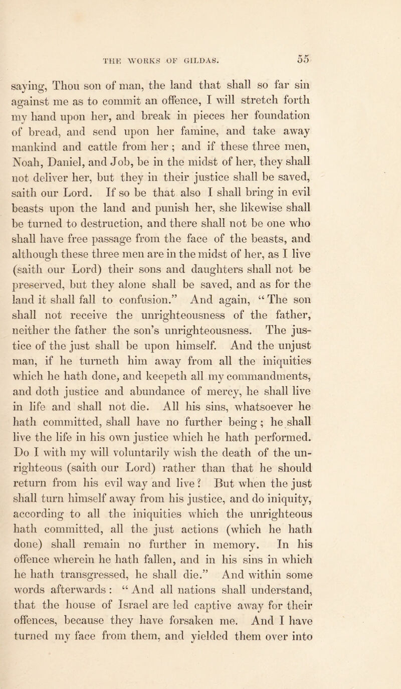 saving Thou son of man, the land that shall so far sin against me as to commit an offence, I will stretch forth my hand upon her, and break in pieces her foundation of bread, and send upon her famine, and take away mankind and cattle from her ; and if these three men, Noah, Daniel, and Job, be in the midst of her, they shall not deliver her, but they in their justice shall be saved, saith our Lord. If so be that also I shall bring in evil beasts upon the land and punish her, she likewise shall be turned to destruction, and there shall not be one who shall have free passage from the face of the beasts, and although these three men are in the midst of her, as I live (saith our Lord) their sons and daughters shall not be preserved, but they alone shall be saved, and as for the land it shall fall to confusion.” And again, “ The son shall not receive the unrighteousness of the father, neither the father the son’s unrighteousness. The jus- tice of the just shall be upon himself. And the unjust man, if he turneth him away from all the iniquities which he hath done, and keepeth all my commandments, and doth justice and abundance of mercy, he shall live in life and shall not die. All his sins, whatsoever he hath committed, shall have no further being; he shall live the life in his own justice which he hath performed. Do I with my will voluntarily wish the death of the un- righteous (saith our Lord) rather than that he should return from his evil way and live? But when the just shall turn himself away from his justice, and do iniquity, according to all the iniquities which the unrighteous hath committed, all the just actions (which he hath done) shall remain no further in memory. In his offence wherein he hath fallen, and in his sins in which he hath transgressed, he shall die.” And within some words afterwards : “ And all nations shall understand, that the house of Israel are led captive away for their offences, because they have forsaken me. And I have turned my face from them, and yielded them over into
