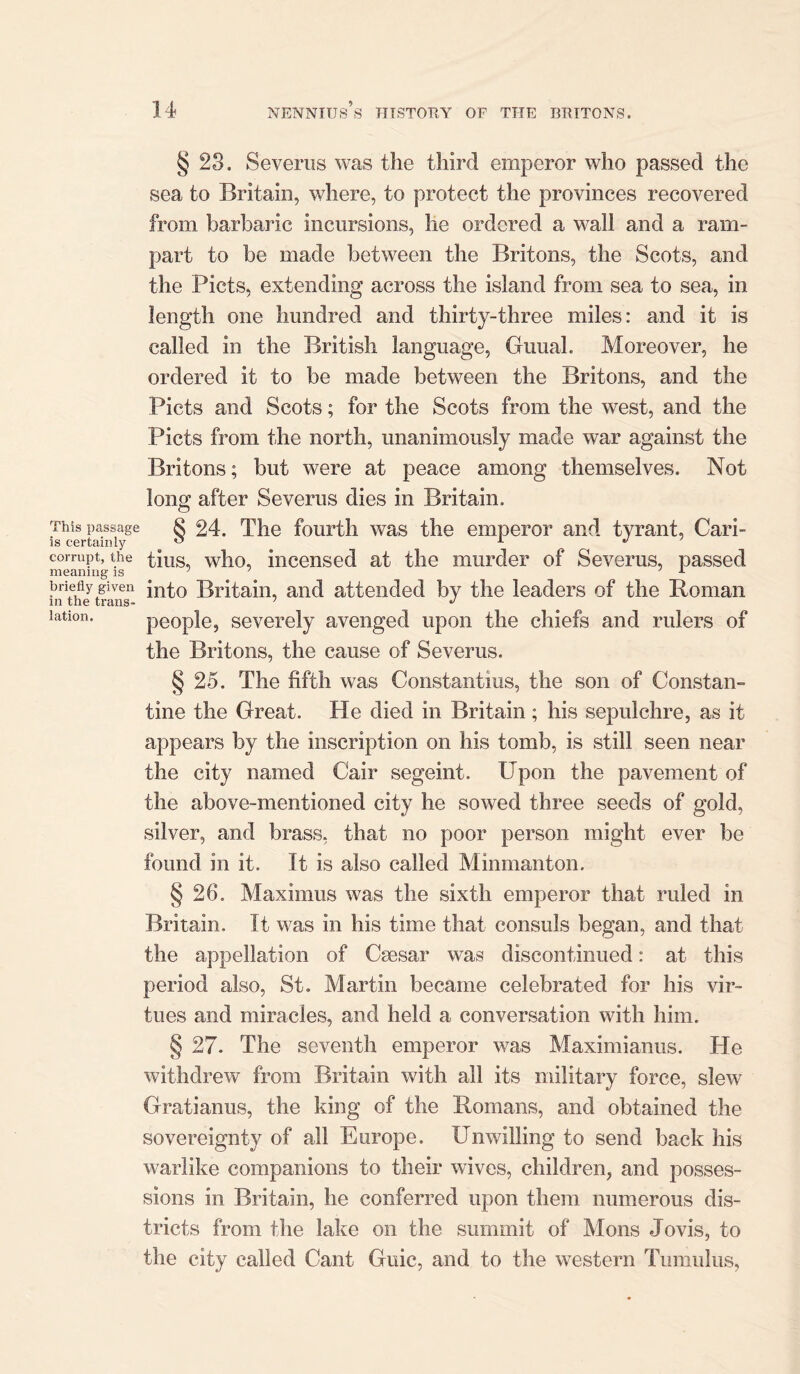 § 23. Severus was the third emperor who passed the sea to Britain, where, to protect the provinces recovered from barbaric incursions, he ordered a wall and a ram- part to be made between the Britons, the Scots, and the Piets, extending across the island from sea to sea, in length one hundred and thirty-three miles: and it is called in the British language, Guual. Moreover, he ordered it to be made between the Britons, and the Piets and Scots; for the Scots from the west, and the Piets from the north, unanimously made war against the Britons; but were at peace among themselves. Not long after Severus dies in Britain. This passage § 24. The fourth was the emperor and tyrant, Cari- is certainly ° 1 J corrupt, the tins, who, incensed at the murder of Severus, passed meaning is ' 1 x briefly given Britain, and attended by the leaders of the Roman lation. people, severely avenged upon the chiefs and rulers of the Britons, the cause of Severus. § 25. The fifth was Constantius, the son of Constan- tine the Great. He died in Britain; his sepulchre, as it appears by the inscription on his tomb, is still seen near the city named Cair segeint. Upon the pavement of the above-mentioned city he sowed three seeds of gold, silver, and brass, that no poor person might ever be found in it. It is also called Minmanton. § 26. Maximus was the sixth emperor that ruled in Britain. It was in his time that consuls began, and that the appellation of Caesar was discontinued: at this period also, St. Martin became celebrated for his vir- tues and miracles, and held a conversation with him. § 27. The seventh emperor was Maximianus. He withdrew from Britain with all its military force, slew Gratianus, the king of the Romans, and obtained the sovereignty of all Europe. Unwilling to send back his warlike companions to their wives, children, and posses- sions in Britain, he conferred upon them numerous dis- tricts from the lake on the summit of Mons Jovis, to the city called Cant Guic, and to the western Tumulus,