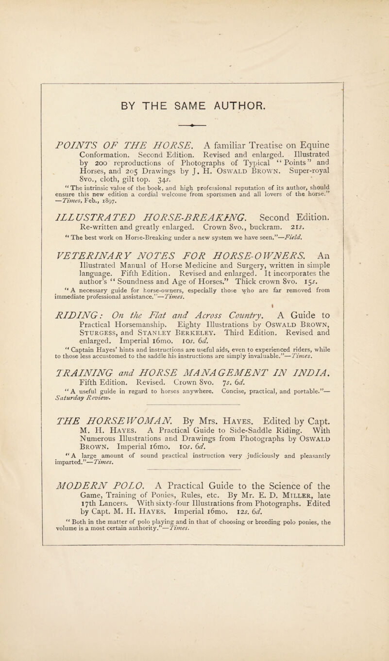 BY THE SAME AUTHOR. —»■ POINTS OF THE HORSE. A familiar Treatise on Equine Conformation. Second Edition. Revised and enlarged. Illustrated by 200 reproductions of Photographs of Typical “Points” and Horses, and 205 Drawings by J. H. Oswald Brown. Super-royal 8vo., cloth, gilt top. 34-r. “The intrinsic value of the book, and high professional reputation of its author, should ensure this new edition a cordial welcome from sportsmen and all lovers of the horse.” — Times, Feb., 1897. ILLUSTRATED HORSE-BREAKING. Second Edition. Re-written and greatly enlarged. Crown 8vo., buckram. 21 s. “ The best work on Horse-Breaking under a new system we have seen.”—Field. VETERINARY NOTES FOR HORSE-OWNERS. An Illustrated Manual of Horse Medicine and Surgery, written in simple language. Fifth Edition. Revised and enlarged. It incorporates the author’s £< Soundness and Age of Horses.” Thick crown 8vo. 15^. “ A necessary guide for horse-owners, especially those who are far removed from immediate professional assistance.”—Times. S RIDING: On the Flat and Across Country. A Guide to Practical Horsemanship. Eighty Illustrations by Oswald Brown, Sturgess, and Stanley Berkeley. Third Edition. Revised and enlarged. Imperial i6mo. lor. 6d. “ Captain Hayes’ hints and instructions are useful aids, even to experienced riders, while to those less accustomed to the saddle his instructions are simply invaluable.”—Times. TRAINING and HORSE MANAGEMENT IN INDIA. Fifth Edition. Revised. Crown 8vo. Js. 6d. “A useful guide in regard to horses anywhere. Concise, practical, and portable.”— Saturday Review. THE HORSEWOMAN By Mrs. Hayes. Edited by Capt. M. H. PIayes. A Practical Guide to Side-Saddle Riding. With Numerous Illustrations and Drawings from Photographs by Oswald Brown. Imperial i6mo. ior. 6d. “ A large amount of sound practical instruction very judiciously and pleasantly imparted.”— Times. MODERN POIO. A Practical Guide to the Science of the Game, Training of Ponies, Rules, etc. By Mr. E. D. Miller, late 17th Lancers. With sixty-four Illustrations from Photographs. Edited by Capt. M. H. PIayes. Imperial i6mo. I2.r. 6d. “ Both in the matter of polo playing and in that of choosing or breeding polo ponies, the volume is a most certain authority.”—Times.