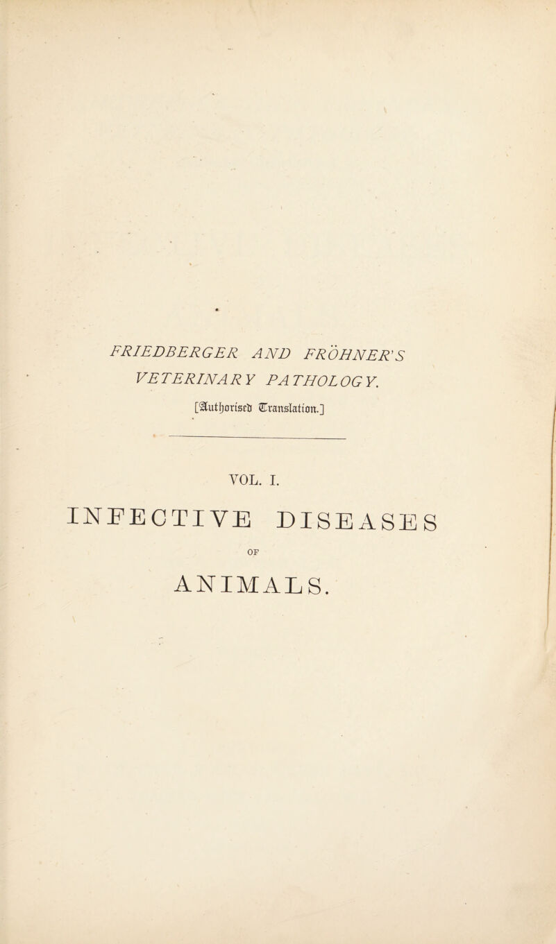 FRIEDBERGER AND FROHNER’S VETERINARY PATHOLOGY. [^utfyortscti translation.] VOL. I. INFECTIVE DISEASES OF ANIMALS.