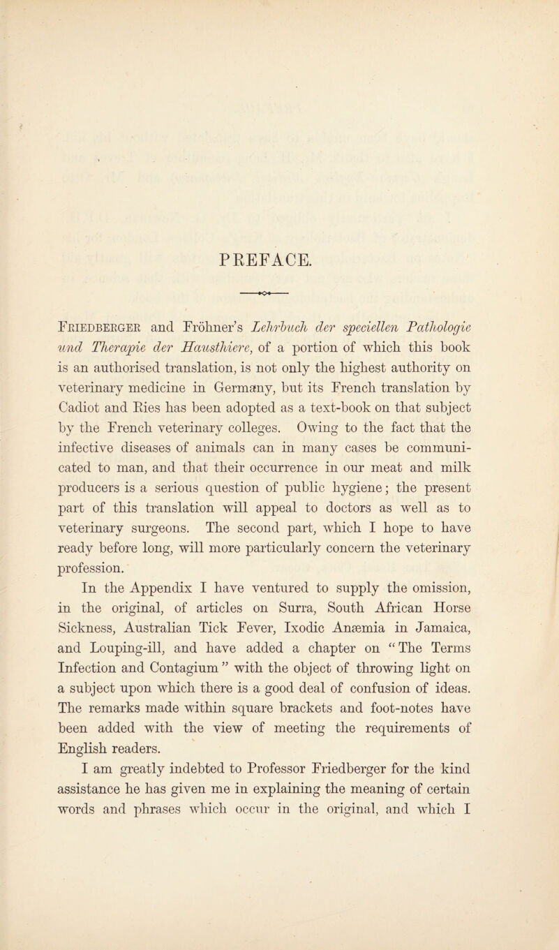 PREFACE. --K>«- Feiedbergek and Frohners Lelirbuck der sjpeciellen Pctthologie und Therapie der Hausthiere, of a portion of which this book is an authorised translation, is not only the highest authority on veterinary medicine in Germany, hut its French translation by Cadiot and Eies has been adopted as a text-hook on that subject by the French veterinary colleges. Owing to the fact that the infective diseases of animals can in many cases be communi¬ cated to man, and that their occurrence in our meat and milk producers is a serious question of public hygiene; the present part of this translation will appeal to doctors as well as to veterinary surgeons. The second part, which I hope to have ready before long, will more particularly concern the veterinary profession. In the Appendix I have ventured to supply the omission, in the original, of articles on Surra, South African Horse Sickness, Australian Tick Fever, Ixodic Anaemia in Jamaica, and Louping-ill, and have added a chapter on “The Terms Infection and Contagium ” with the object of throwing light on a subject upon which there is a good deal of confusion of ideas. The remarks made within square brackets and foot-notes have been added with the view of meeting the requirements of English readers. I am greatly indebted to Professor Friedberger for the kind assistance he has given me in explaining the meaning of certain words and phrases which occur in the original, and which I