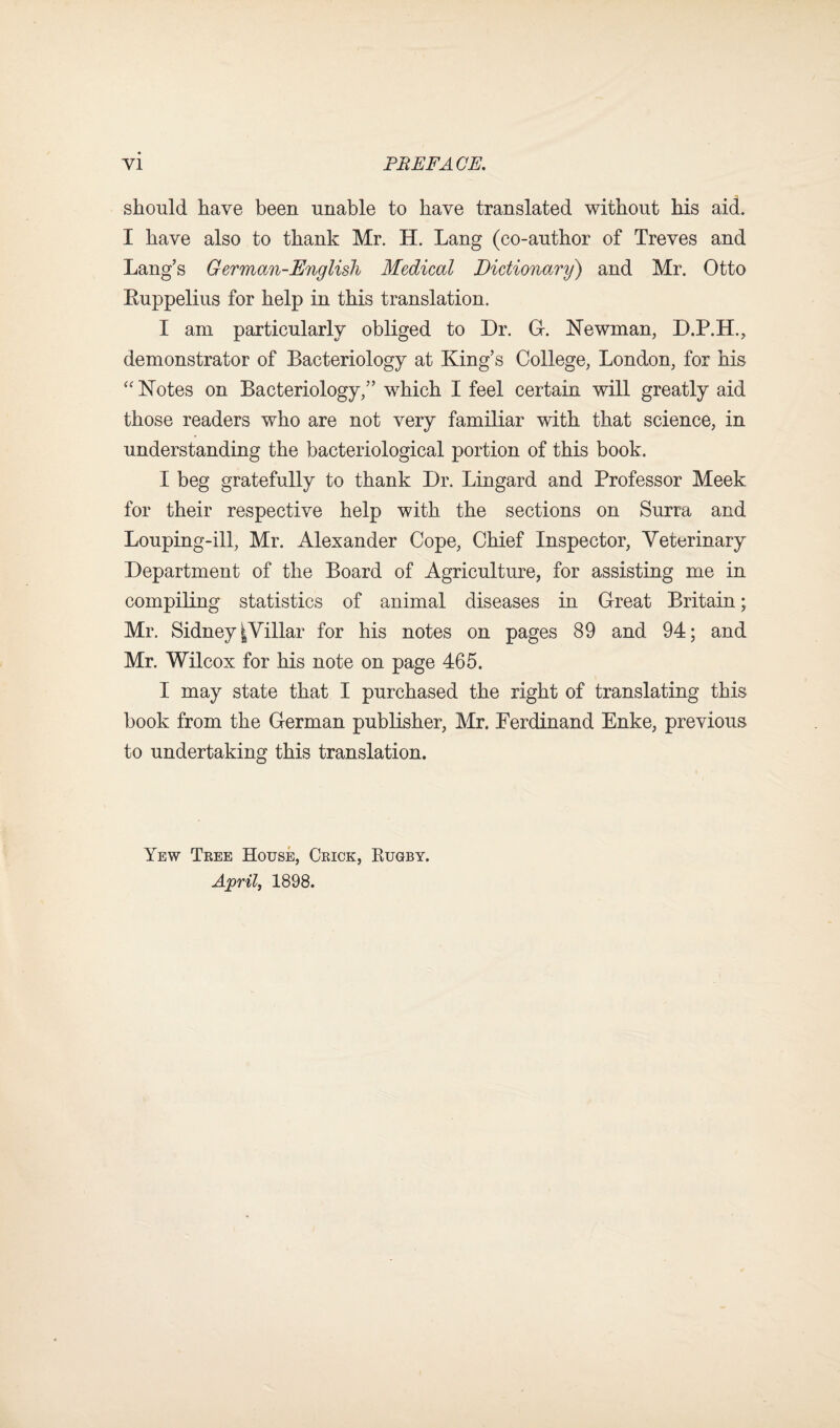 should have been unable to have translated without his aid. I have also to thank Mr. H. Lang (co-author of Treves and Lang’s German-English Medical Dictionary) and Mr. Otto Euppelius for help in this translation. I am particularly obliged to Dr. G. Newman, D.P.H., demonstrator of Bacteriology at King’s College, London, for his “ Notes on Bacteriology,” which I feel certain will greatly aid those readers who are not very familiar with that science, in understanding the bacteriological portion of this book. I beg gratefully to thank Dr. Lingard and Professor Meek for their respective help with the sections on Surra and Louping-ill, Mr. Alexander Cope, Chief Inspector, Veterinary Department of the Board of Agriculture, for assisting me in compiling statistics of animal diseases in Great Britain; Mr. Sidney |Villar for his notes on pages 89 and 94; and Mr. Wilcox for his note on page 465. I may state that I purchased the right of translating this book from the German publisher, Mr. Ferdinand Enke, previous to undertaking this translation. Yew Tree House, Crick, Kugby. April, 1898.