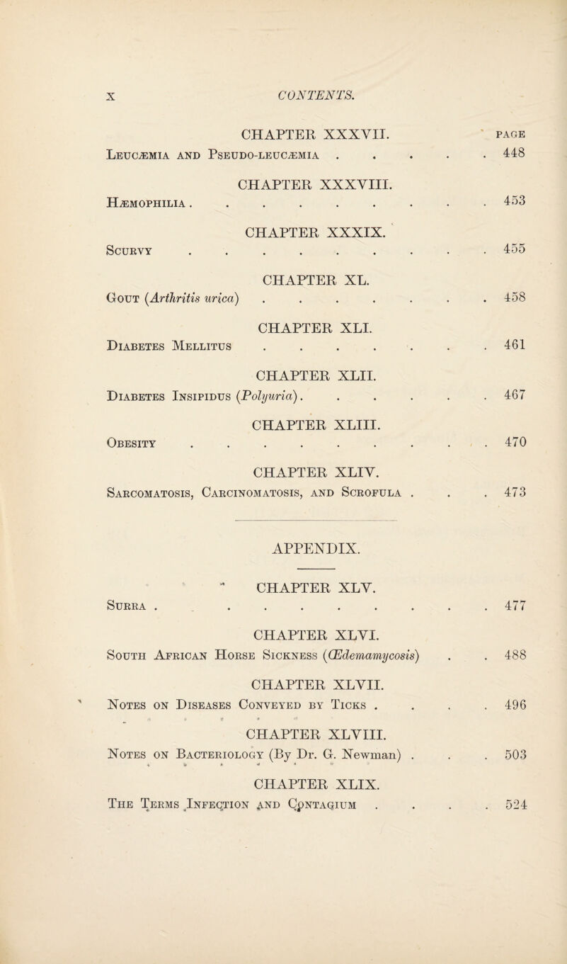 CHAPTER XXXVII. ' page Leucaemia and Pseudo-leucaemia ..... 448 CHAPTER XXXVIII. Hemophilia ......... 453 CHAPTER XXXIX. Scurvy ......... 455 CHAPTER XL. Gout (Arthritis urica) ....... 158 CHAPTER XLI. Diabetes Mellitus ....... 461 CHAPTER XLII. Diabetes Insipidus (Polyuria). ..... 467 CHAPTER XLIII. Obesity . . . . . . . . .470 CHAPTER XLIV. Sarcomatosis, Carcinomatosis, and Scrofula . . .473 APPENDIX. CHAPTER XLV. Surra ......... 477 CHAPTER XLVI. South African Horse Sickness ((Edemamycosis) . . 488 CHAPTER XLVII. Notes on Diseases Conveyed by Ticks , . . .496 <i u Q * * CHAPTER XLVIII. Notes on Bacteriology (By Dr. G. Newman) . . . 503 \ 5k * 4 ** CHAPTER XLIX. The Teems Infeqtion and Qpntaqidm .... 524