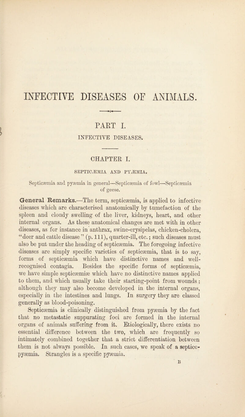 INFECTIVE DISEASES OF ANIMALS. -*c* PAET I. INFECTIVE DISEASES. CHAPTER I. SEPTICAEMIA AND PYAEMIA. Septicaemia and pyaemia in general—Septicaemia of fowl—Septicaemia of geese. General Remarks.—The term, septicaemia, is applied to infective diseases which are characterised anatomically by tumefaction of the spleen and cloudy swelling of the liver, kidneys, heart, and other internal organs. As these anatomical changes are met with in other diseases, as for instance in anthrax, swine-erysipelas, chicken-cholera, “deer and cattle disease ” (p. Ill), quarter-ill, etc.; such diseases must also be put under the heading of septicaemia. The foregoing infective diseases are simply specific varieties of septicaemia, that is to say, forms of septicaemia which have distinctive names and well- recognised contagia. Besides the specific forms of septicaemia, we have simple septicaemiae which have no distinctive names applied to them, and which usually take their starting-point from wounds ; although they may also become developed in the internal organs, especially in the intestines and lungs. In surgery they are classed generally as blood-poisoning. Septicaemia is clinically distinguished from pyaemia by the fact that no metastatic suppurating foci are formed in the internal organs of animals suffering from it. Etiologically, there exists no essential difference between the two, which are frequently so intimately combined together that a strict differentiation between them is not always possible. In such cases, we speak of a septico- pyaemia. Strangles is a specific pyaemia. B