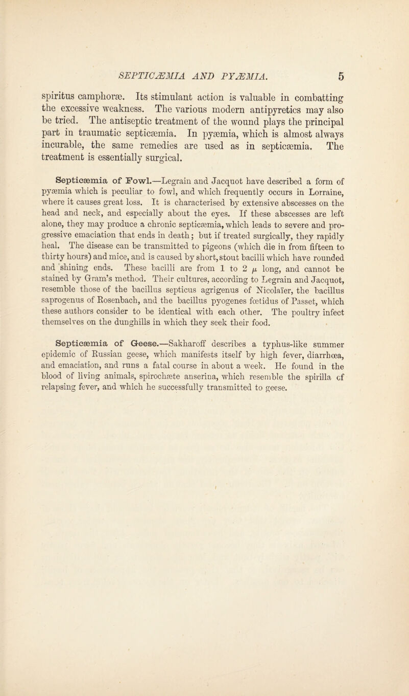 spiritus camphorte. Its stimulant action is valuable in combatting the excessive weakness. The various modern antipyretics may also be tried. The antiseptic treatment of the wound plays the principal part in traumatic septicaemia. In pyemia, which is almost always incurable, the same remedies are used as in septicemia. The treatment is essentially surgical. Septicemia of Fowl.—Legrain and Jacquot have described a form of pyemia which is peculiar to fowl, and which frequently occurs in Lorraine, where it causes great loss. It is characterised by extensive abscesses on the head and neck, and especially about the eyes. If these abscesses are left alone, they may produce a chronic septicemia, which leads to severe and pro¬ gressive emaciation that ends in death; but if treated surgically, they rapidly heal. The disease can be transmitted to pigeons (which die in from fifteen to thirty hours) and mice, and is caused by short, stout bacilli which have rounded and shining ends. These bacilli are from 1 to 2 /x long, and cannot be stained by Gram’s method. Their cultures, according to Legrain and Jacquot, resemble those of the bacillus septicus agrigenus of Nicolaier, the bacillus saprogenus of Rosenbach, and the bacillus pyogenes fcetidus of Passet, which these authors consider to be identical with each other. The poultry infect themselves on the dunghills in which they seek their food. Septicaemia of Geese.—Sakharoff describes a typhus-like summer epidemic of Russian geese, which manifests itself by high fever, diarrhoea, and emaciation, and runs a fatal course in about a week. He found in the blood of living animals, spirochete anserina, which resemble the spirilla cf relapsing fever, and which he successfully transmitted to geese.