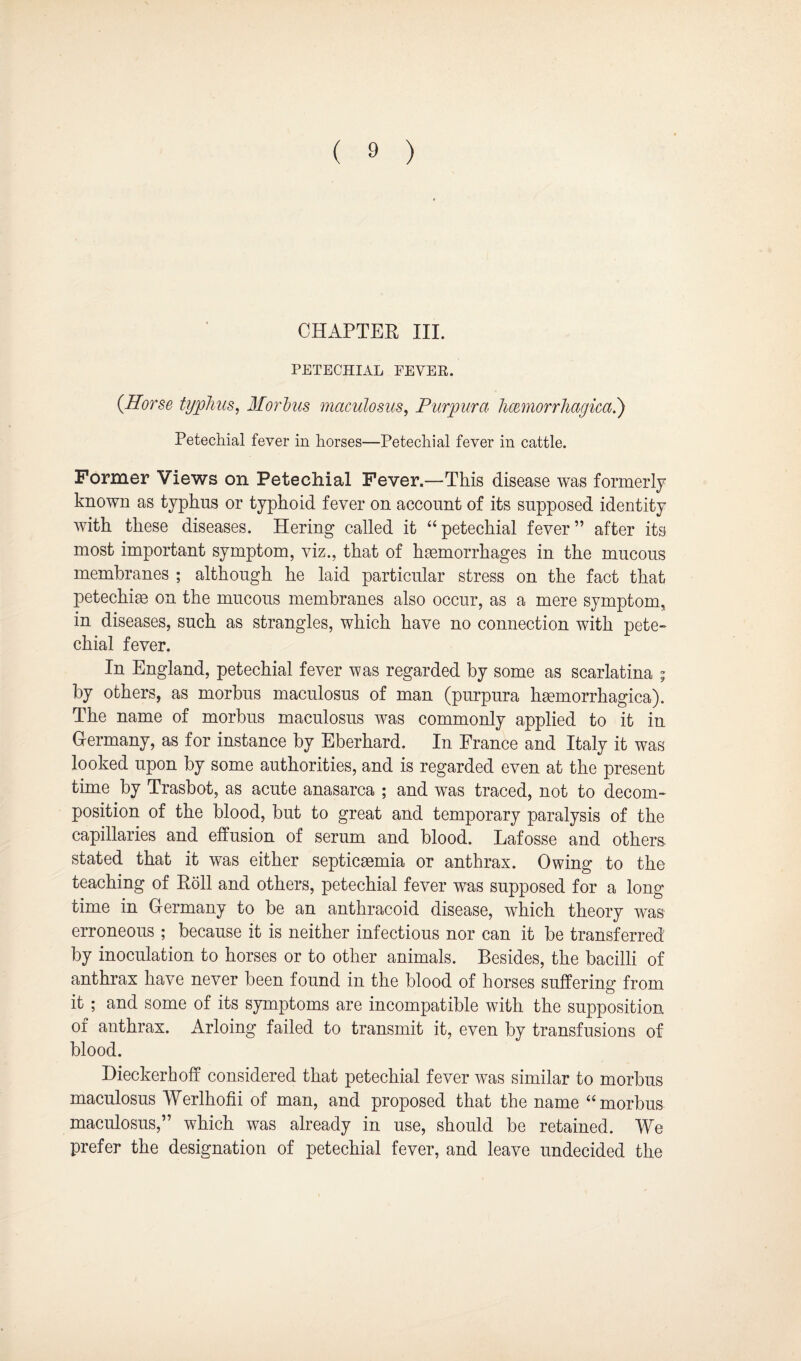 CHAPTER III. PETECHIAL FEVER. {Horse typhus, Morbus maculosus, Purpura hcemorrhagica.) Petechial fever in horses—Petechial fever in cattle. Former Views on Petechial Fever.—This disease was formerly known as typhus or typhoid fever on account of its supposed identity with these diseases. Hering called it “petechial fever” after its most important symptom, viz., that of haemorrhages in the mucous membranes ; although he laid particular stress on the fact that petechiae on the mucous membranes also occur, as a mere symptom, in diseases, such as strangles, which have no connection with pete- chial fever. In England, petechial fever was regarded by some as scarlatina ; by others, as morbus maculosus of man (purpura haemorrhagica). The name of morbus maculosus was commonly applied to it in Germany, as for instance by Eberhard. In France and Italy it was looked upon by some authorities, and is regarded even at the present time by Trasbot, as acute anasarca ; and was traced, not to decom¬ position of the blood, but to great and temporary paralysis of the capillaries and effusion of serum and blood. Lafosse and others stated that it was either septicaemia or anthrax. Owing to the teaching of Roll and others, petechial fever was supposed for a long¬ time in Germany to be an anthracoid disease, which theory was erroneous ; because it is neither infectious nor can it be transferred by inoculation to horses or to other animals. Besides, the bacilli of anthrax have never been found in the blood of horses suffering from it ; and some of its symptoms are incompatible with the supposition of anthrax. Arloing failed to transmit it, even by transfusions of blood. Dieckerhoff considered that petechial fever was similar to morbus maculosus Werlhofii of man, and proposed that the name “morbus maculosus,” which was already in use, should be retained. We prefer the designation of petechial fever, and leave undecided the