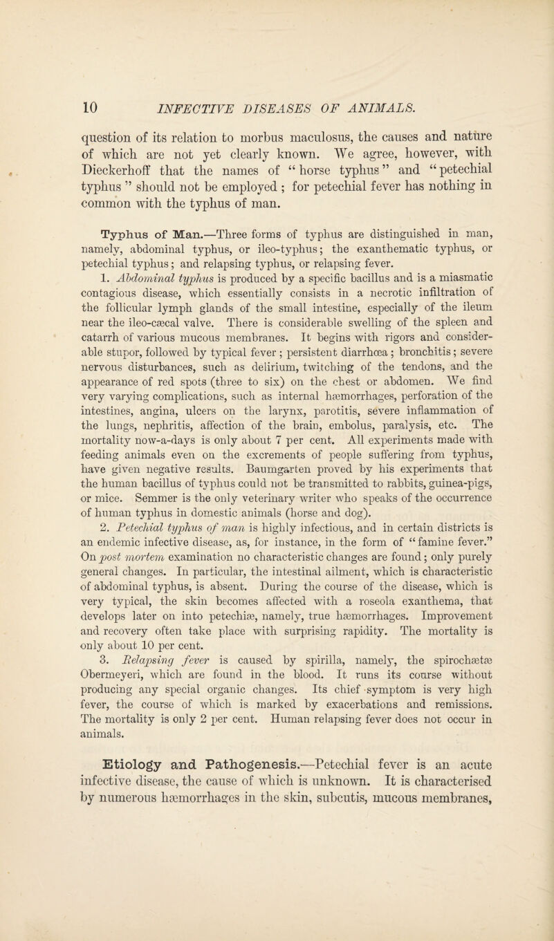 question of its relation to morbus maculosus, the causes and nature of which are not yet clearly known. We agree, however, with Dieckerhoff that the names of “ horse typhus ” and “ petechial typhus ” should not be employed ; for petechial fever has nothing in common with the typhus of man. Typhus of Man.—Three forms of typhus are distinguished in man, namely, abdominal typhus, or ileo-typhus; the exanthematic typhus, or petechial typhus; and relapsing typhus, or relapsing fever. 1. Abdominal typhus is produced by a specific bacillus and is a miasmatic contagious disease, which essentially consists in a necrotic infiltration of the follicular lymph glands of the small intestine, especially of the ileum near the ileo-ca?cal valve. There is considerable swelling of the spleen and catarrh of various mucous membranes. It begins with rigors and consider¬ able stupor, followed by typical fever ; persistent diarrhoea ; bronchitis; severe nervous disturbances, such as delirium, twitching of the tendons, and the appearance of red spots (three to six) on the chest or abdomen. We find very varying complications, such as internal haemorrhages, perforation of the intestines, angina, ulcers on the larynx, parotitis, severe inflammation of the lungs, nephritis, affection of the brain, embolus, paralysis, etc. The mortality now-a-days is only about 7 per cent. All experiments made with feeding animals even on the excrements of people suffering from typhus, have given negative results. Baumgarten proved by his experiments that the human bacillus of typhus could not be transmitted to rabbits, guinea-pigs, or mice. Semmer is the only veterinary writer who speaks of the occurrence of human typhus in domestic animals (horse and dog). 2. Petechial typhus of man is highly infectious, and in certain districts is an endemic infective disease, as, for instance, in the form of “ famine fever.” On post mortem examination no characteristic changes are found; only purely general changes. In particular, the intestinal ailment, which is characteristic of abdominal typhus, is absent. During the course of the disease, which is very typical, the skin becomes affected with a roseola exanthema, that develops later on into petechia?, namely, true hasmorrhages. Improvement and recovery often take place with surprising rapidity. The mortality is only about 10 per cent. 3. Pielapsing fever is caused by spirilla, namely, the spirochmta? Obermeyeri, which are found in the blood. It runs its course without producing any special organic changes. Its chief symptom is very high fever, the course of which is marked by exacerbations and remissions. The mortality is only 2 per cent. Human relapsing fever does not occur in animals. Etiology and Pathogenesis.—Petechial fever is an acute infective disease, the cause of which is unknown. It is characterised by numerous hemorrhages in the skin, subcutis, mucous membranes,