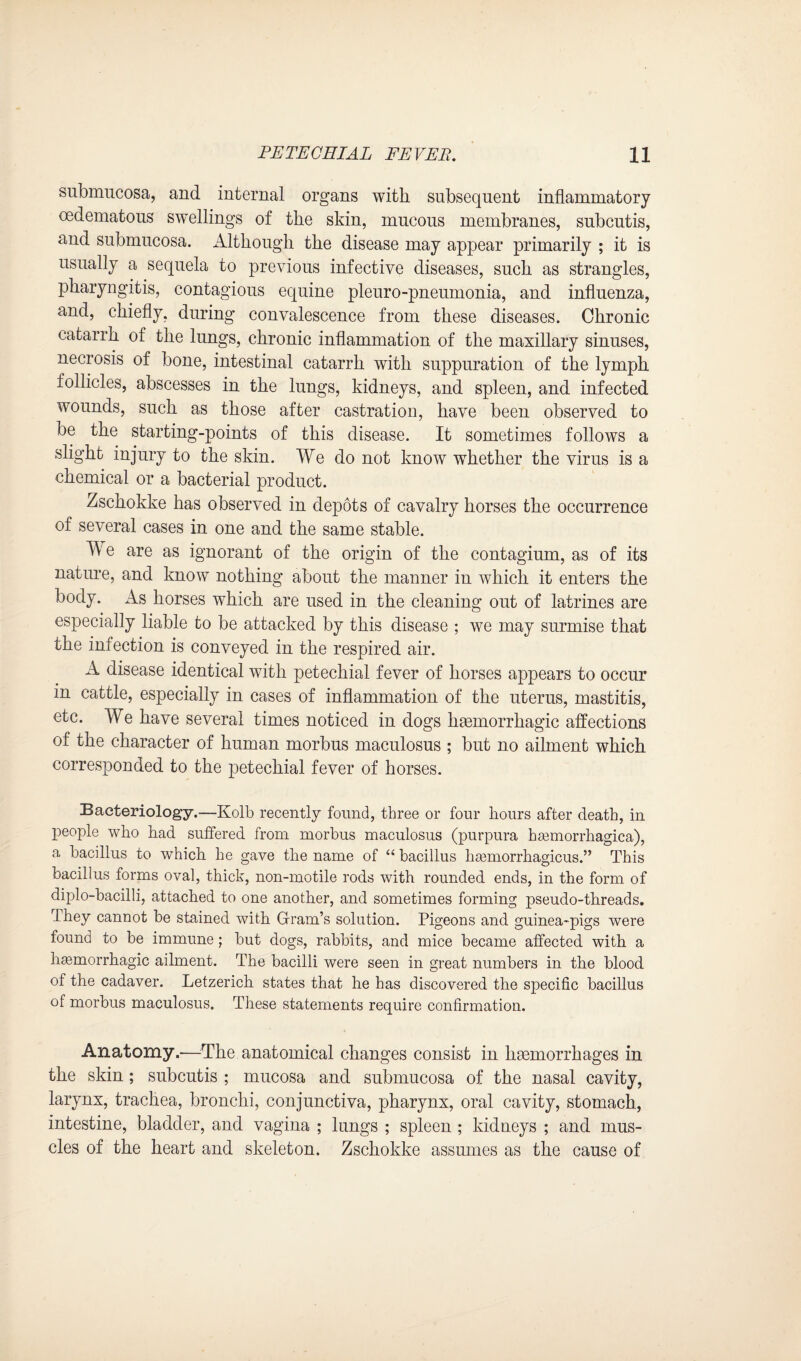 submucosa, and internal organs with subsequent inflammatory cedematous swellings of the skin, mucous membranes, subcutis, and submucosa. Although the disease may appear primarily ; it is usually a sequela to previous infective diseases, such as strangles, pharyngitis, contagious equine pleuro-pneumonia, and influenza, and, chiefly, during convalescence from these diseases. Chronic catarrh of the lungs, chronic inflammation of the maxillary sinuses, necrosis of bone, intestinal catarrh with suppuration of the lymph follicles, abscesses in the lungs, kidneys, and spleen, and infected wounds, such as those after castration, have been observed to be the starting-points of this disease. It sometimes follows a slight injury to the skin. We do not know whether the virus is a chemical or a bacterial product. Zschokke has observed in depots of cavalry horses the occurrence of several cases in one and the same stable. TV e are as ignorant of the origin of the contagium, as of its nature, and know nothing about the manner in which it enters the body. As horses which are used in the cleaning out of latrines are especially liable to be attacked by this disease ; we may surmise that the infection is conveyed in the respired air. A disease identical with petechial fever of horses appears to occur in cattle, especially in cases of inflammation of the uterus, mastitis, etc. We have several times noticed in dogs haemorrhagic affections of the character of human morbus maculosus ; but no ailment which corresponded to the petechial fever of horses. Bacteriology.—Kolb recently found, three or four hours after death, in people who had suffered from morbus maculosus (purpura haunorrhagica), a bacillus to which he gave the name of “ bacillus hasmorrhagicus.” This bacillus forms oval, thick, non-motile rods with rounded ends, in the form of diplo-bacilli, attached to one another, and sometimes forming pseudo-threads. They cannot be stained with Gram’s solution. Pigeons and guinea-pigs were found to be immune; but dogs, rabbits, and mice became affected with a hemorrhagic ailment. The bacilli were seen in great numbers in the blood of the cadaver. Letzerich states that he has discovered the specific bacillus of morbus maculosus. These statements require confirmation. Anatomy.-—The anatomical changes consist in haemorrhages in the skin; subcutis ; mucosa and submucosa of the nasal cavity, larynx, trachea, bronchi, conjunctiva, pharynx, oral cavity, stomach, intestine, bladder, and vagina ; lungs ; spleen ; kidneys ; and mus¬ cles of the heart and skeleton. Zschokke assumes as the cause of