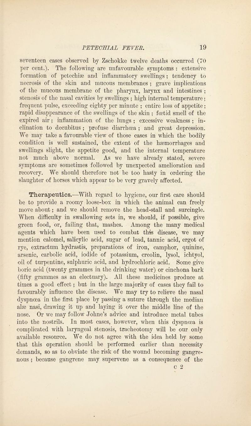 seventeen cases observed by Zschokke twelve deaths occurred (70 per cent.). The following are unfavourable symptoms : extensive formation of petechim and inflammatory swellings; tendency to necrosis of the skin and mucous membranes ; grave implications of the mucous membrane of the pharynx, larynx and intestines ; stenosis of the nasal cavities by swellings ; high internal temperature; frequent pulse, exceeding eighty per minute ; entire loss of appetite; rapid disappearance of the swellings of the skin ; foetid smell of the expired air ; inflammation of the lungs ; excessive weakness ; in¬ clination to decubitus ; profuse diarrhoea ; and great depression. We may take a favourable view of those cases in which the bodily condition is well sustained, the extent of the haemorrhages and swellings slight, the appetite good, and the internal temperature not much above normal. As we have already stated, severe symptoms are sometimes followed by unexpected amelioration and recovery. We should therefore not be too hasty in ordering the slaughter of horses which appear to be very gravely affected. Therapeutics.—With regard to hygiene, our first care should be to provide a roomy loose-box in which the animal can freely move about; and we should remove the head-stall and surcingle. When difficulty in swallowing sets in, we should, if possible, give green food, or, failing that, mashes. Among the many medical agents which have been used to combat this disease, we may mention calomel, salicylic acid, sugar of lead, tannic acid, ergot of rye, extractum hydrastis, preparations of iron, camphor, quinine, arsenic, carbolic acid, iodide of potassium, creolin, lysol, ichtyol, oil of turpentine, sulphuric acid, and hydrochloric acid. Some give boric acid (twenty grammes in the drinking water) or cinchona bark (fifty grammes as an electuary). All these medicines produce at times a good effect; but in the large majority of cases they fail to favourably influence the disease. We may try to relieve the nasal dyspnoea in the first place by passing a suture through the median aim nasi, drawing it up and laying it over the middle line of the nose. Or we may follow Johne’s advice and introduce metal tubes into the nostrils. In most cases, however, when this dyspnoea is complicated with laryngeal stenosis, tracheotomy will be our only available resource. We do not agree with the idea held by some that this operation should be performed earlier than necessity demands, so as to obviate the risk of the wound becoming gangre¬ nous ; because gangrene may supervene as a consequence of the C 2